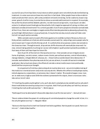 241
successful cases,there have beenmanyinstanceswhere people were notentirely healedordiedduring
treatment. Insome casescancershave returned,like inCashHyde. Otherpeople have notbeenableto
totallyeradicate theircancers,withsome persistentremnantsremaining. Some couldonlysloworstop
cancer growth. Andfor many,itseemsthatcontinuouscannabinoidtreatmentis required.Forexample,
the author has observedthat diabeticpatients,inordertoavoidusinginsulin, muststayoncannabis
extracts. Couldpermanenthealingbe achievedwithafull integrative approachof juicing,nutrition,and
balancedcannabisoil treatments? Itiscertainlypossible. Evenif some peopleneedtotake cannabinoids
all theirlives,there are seeminglynonegativeside effectsbesidespotential unpleasantpsychoactivity,
and withhigh-CBDoilsthere isnopsychoactivity. Itmaybe that one day everyhumanwill take some
formof non-psychoactive cannabis.
While cannabisseemstowork effectively againstanincrediblenumberof diseases,there are
likelycertainconditionsorinfectionswhichcannabiscannotwork for,andperhapssome people whofor
some reasonwon’trespondtothe therapyat all.It isunlikelythatatrue panacea exists,butcannabisis
the closestwe have. Throughresearch,all questionsof effectivenesswill eventuallybe answered. For
now, sickand dyingpatientsmustbe givenaccesstothe highest-qualityextractspresentlyavailable,so
that manyof themwill have hope forfuture life.
Evenif just1% of the claimsin thisreportwere true – that cannabisoil can mitigate severe
formsof epilepsy,cure skincancer,reduce severe chronicpainwithoutopiates,control inflammation,
manage diabetes,mitigate Behcet’sdisease, etc. –those truthswoulddemandimmediate action. If
cannabisworked betterthanpharmaceuticalsforjustone ailment, itwouldstillwarrantimmediate
application. Butashas beenshown,the effectsof cannabis extractmedicineare more profoundly
beneficial thananyone everthought.
It isimportantto finishbyunderscoring whatmustbe done next –secure immediatetestingof
thismedicine in terminalcancerand/orskincancerpatients.Whetherthiseffortisleadbydispensaries,
individualgrowers,corporations,orsomeone else,itdoesn’tmatter. Thisneedstohappennow. Lives
are at stake everysingle second. Withthe evidence presentedinthisreport,there isnoexcuse notto
take action. So let’sdoit.
“If I’mtellingthe publicanythingthat’sa lie,well whydon’tsomebodycome anddefraudme;whydon’t
these medical doctorsstandupand putme inmy place.AndI’ll tell youwhytheycan’tdothat, because
I’mtellingthe truthandtheyknowthat.” – RickSimpson
“Nothingwill everbe attemptedif all possibleobjectionsmustfirstbe overcome.” –Samuel Johnson
“Neverunderestimatethe powerof asmall groupof committedpeopletochange the world.Infact,it is
the onlythingthat everhas.”– Margaret Mead
“Silence inthe face of evil isitself evil:Godwill notholdusguiltless.Nottospeakisto speak. Notto act
isto act.” – DeitrichBonhoeffer
 