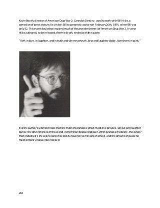 242
KevinBooth,directorof AmericanDrugWar 2: CannabisDestiny,usedtoworkwith Bill Hicks,a
comedianof great stature. KevinlostBill topancreaticcanceron February26th, 1994, whenBill was
only32. Thiseventdoubtlessinspired muchof the granderthemesof AmericanDrugWar 2. A verse
Hicksauthored,to be releasedafterhisdeath,endedwiththe quote:
"I leftinlove,inlaughter,andintruthand wherevertruth,love andlaughterabide,Iam there inspirit."
It isthe author’sultimate hope thatthe truthof cannabisextractmedicine prevails,solove andlaughter
can be the drivingforcesof thisworld,ratherthandespairandpain. Withcannabis medicine,the cancer
that endedBill’s life willnolongerbe atorturoushell tomillionsof others,andthe dreamsof peace he
mostcertainlyhadwill be realized.
 