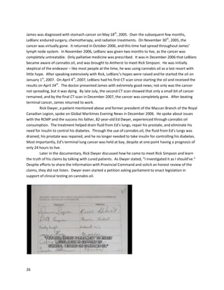 26
Thisconcludesthe study-level analysis,buthundredsof furtherstudiesandnewsarticlescanbe found
at http://www.letfreedomgrow.com/cmu/Grannys%20List%20January%202013.pdf.The listof studies,
collectedbyanactivistknownasGranny Storm Crow,features researchshowingthe effectivenessof
cannabinoidsfornearlyanydisease imaginable. Inadditiontothe diseasesdiscussedabove,the list
containsstudiesrelatingtoADD/ADHD,addiction,depression,Parkinson’s,and osteoporosis. Effectson
lesswell knowndiseasesare alsodocumented,likeMeige’ssyndromeandNiemann-Pickdisease.
Cannabisisfurtheruseful forconditionswe donotthinkof as serious,suchas the hiccups.
Much is lefttobe learnedaboutthe endocannabinoidsystemandits complex interactions with
phytocannabinoids. The exactmechanismsof ECSfunction,anddysfunction, are still notentirely
understood. Despite the vastmysteriouslandscapeahead,manyconcrete observationscanbe gleaned
fromthe existingresearch,whichthankfullyisstillquite robust. First,bothendocannabinoidsand
phytocannabinoids exerttherapeuticeffectsforvirtuallyanydisease. Evensyntheticcannabinoidshave
beenshowntoinduce benefitthroughactivationof cannabinoidreceptors. The ECShas beenimplicated
inmaintaininghomeostasisthrough manybodysystems; thishomeostaticregulatorypropertywould
explainwhycannabinoidsare effective againstsomanydifferentconditions.Whenexaminedapartfrom
anecdotal data,thisresearchissimplypromising,andnomore. However,giventhathumansare actually
usingconcentratedcannabinoidstoachieve cure-levelresultsforconditionswhere curativepowers are
potentiallyimplied, thisresearchmustbe takenfarmore seriously. Infact,evenif thisresearchdidn’t
exist, the magnitude of the humanexperiences isimpossible toignore. Currentscientificstudiesgrant
legitimate credibilityandilluminate cellularmechanismsbywhichthese curative resultsare occurring. In
the future,more researchwill revealnotonly more abouthow the ECS functions,butthe beststrains,
dosages,andconstituentsforcannabisextractmedicine.
As more researchisconductedintocannabinoidmedicine,furtherinnovationsandusesare
boundto be discovered. Fornow, the scientificevidence supports the claims.
 