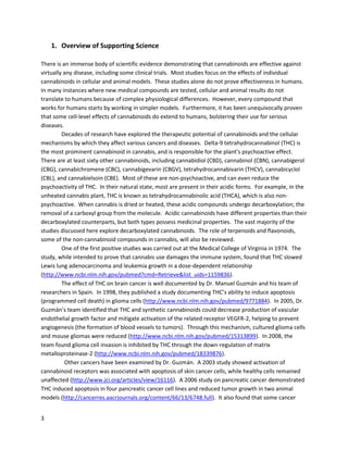 3
1. Overview of Supporting Science
There isan immense bodyof scientificevidence demonstratingthatcannabinoidsare effectiveagainst
virtuallyanydisease,includingsome clinicaltrials. Moststudies focusonthe effectsof individual
cannabinoidsincellularandanimal models. These studiesalonedonotprove effectivenessinhumans.
In manyinstanceswhere newmedical compoundsare tested,cellularandanimal resultsdonot
translate tohumansbecause of complex physiological differences. However,everycompoundthat
worksfor humansstartsby workinginsimplermodels.Furthermore,ithasbeenunequivocallyproven
that some cell-level effectsof cannabinoidsdoextendtohumans,bolstering theiruse forserious
diseases.
Decadesof research have exploredthe therapeuticpotential of cannabinoidsandthe cellular
mechanismsbywhichtheyaffectvariouscancers anddiseases.Delta-9tetrahydrocannabinol (THC) is
the most prominentcannabinoidincannabis,andisresponsible forthe plant’spsychoactive effect.
There are at leastsixtyothercannabinoids,includingcannabidiol (CBD), cannabinol(CBN), cannabigerol
(CBG),cannabichromene (CBC), cannabigevarin (CBGV), tetrahydrocannabivarin(THCV),cannabicyclol
(CBL),and cannabielsoin(CBE). Mostof these are non-psychoactive,andcanevenreduce the
psychoactivityof THC. In theirnatural state,mostare presentintheiracidicforms. Forexample,inthe
unheatedcannabisplant,THCisknownas tetrahydrocannabinolicacid(THCA),whichisalsonon-
psychoactive. Whencannabisisdriedorheated,theseacidiccompoundsundergodecarboxylation;the
removal of a carboxyl groupfromthe molecule. Acidiccannabinoidshave differentpropertiesthantheir
decarboxylatedcounterparts,butbothtypespossessmedicinalproperties. The vastmajorityof the
studiesdiscussedhere exploredecarboxylatedcannabinoids. The role of terpenoidsandflavonoids,
some of the non-cannabinoidcompoundsincannabis,will alsobe reviewed.
One of the firstpositive studieswascarriedoutatthe Medical College of Virginiain1974. The
study,while intendedtoprove thatcannabisuse damagesthe immune system, foundthatTHC slowed
Lewislungadenocarcinomaandleukemiagrowthinadose-dependentrelationship
(http://www.ncbi.nlm.nih.gov/pubmed/1159836). A 2005 studyfurtherdemonstratedthatTHCcan
induce apoptosis(programmedcell death) inthree typesof leukemia cells - acute lymphoblastic
leukemia,acute promyelocyticleukemia,anderythroleukemiacells
(http://www.ncbi.nlm.nih.gov/pubmed/15454482).
The effectof THC on braincancer is well documentedbyDr.Manuel Guzmánand histeamof
researchersinSpain. In1998, theypublishedastudydocumentingTHC’sabilitytoinduce apoptosisin
gliomacells(http://www.ncbi.nlm.nih.gov/pubmed/9771884). In2005, Dr. Guzmán’steamidentified
that THC and syntheticcannabinoids coulddecreaseproductionof vascularendothelial growthfactor
(VEGF) andmitigate activationof the relatedreceptorVEGFR-2, helpingtoprevent angiogenesis (the
formationof bloodvesselstotumors) (http://www.ncbi.nlm.nih.gov/pubmed/15313899). Through this
mechanism,culturedgliomacellsandmouse gliomaswere reduced. In2008, the team foundgliomacell
invasionisinhibitedbyTHC throughthe down-regulationof matrix metalloproteinase-2(MMP-2)
(http://www.ncbi.nlm.nih.gov/pubmed/18339876). In the previoustwostudies,researcherslocally
 
