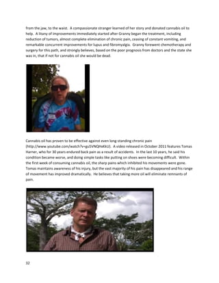 32
Insteadof examiningthe evidence,LegionCommandcame inandshutdownthe Maccan Branch. Rick
Dwyer’seffortstoshare the scientificandhumanevidence were ignored. ProvincialCommandonly
cared that the Royal CanadianLegionname and insigniawere notusedtopromote illegal information.
Steve Wessel,CommandChairmanof NovaScotia,saidsharingsuchinformationcoulddamage the
integrityandreputationof the Legion.
Giventhatno actual medical documentationof curative resultswere includedin Run Fromthe
Cure,the documentary wasinitially,andstill tothisday,metwithheavyskepticism. Tocounterthis
skepticism, Rick Simpsonsimplystated,“If youdon’tbelieveme,putsome oil onaskincancer, and
watch itdisappear.”Indeed,since the 2008 release of Run Fromthe Cure,thousandsof people have
takenthischallenge andmore,seeingRick’sseeminglyabsurdclaimsconfirmedtime andtime again.
DavidTripletttreatedskincanceronhisnose withcannabisoil,anddocumented the resultsin a
short filmtitled Cured:A CannabisStory,releasedinJuly2010.
(http://www.youtube.com/watch?v=JPm0Jq9bj98).
 
