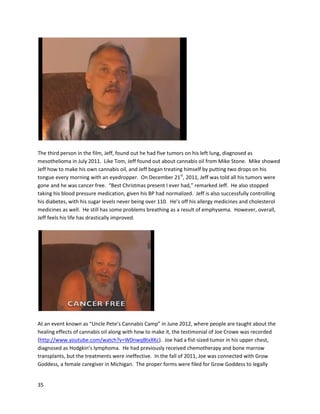 35
A newsreportonABC NewsChannel 13discussedthe use of cannabisoil forneckcancer
(http://www.youtube.com/watch?v=0F3mTf1z3Yo).BrettStraussfirsthadcancerin 2007, andafter
beatingittraditionally,the cancerreturnedinthe formof five malignanttumorsinJanuary2010. He
decidedtotry topicallyusingacannabisextractbalmonhisneck,and in March 2010, doctors confirmed
onlyone tumorwas malignant. Afterthisexperience,Brettwantedtoresearchthe effectsof cannabis
oil forother cancerpatients. However,theredoesnotseemtobe anyfurtherinformationavailable
abouthis intendedresearch.
ShonaBanda isa particularlyunique patientandactivistwhohas Crohn’sdisease. Shonabattledfor
eightyearsagainsta verysevere case of Crohn’s,usinganarray of powerful pharmaceuticalsincluding
Remicade,which oftenhasseriousandpainful side effects. Whenshe beganusingcannabisoilinMarch
2009, herconditiongreatlyimproved. The drastic,overwhelmingsuccesspromptedShonatowrite a
 