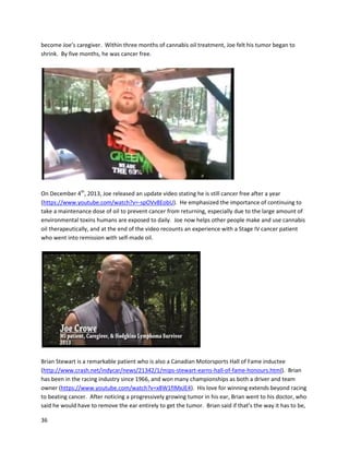 36
bookabout herexperience called LiveFree or Die. The bookstartedas a journal that Shonakeptto
documentthe effectsof cannabisoil,andshe expandeduponthe journal withotherinformation to
create her book.Live Free or Die isespeciallypowerful because of Shona’scourage toreveal the specific
waysin whichCrohn’saffectedherlife.Onseveraloccasionsshe thoughtshe wasgoingtodie.
The other interestingaspectof Shona’sstoryisthe wayshe producedcannabisoil. Havingseen
Run From theCure and knowingshe couldn’tacquire the recommendedamountsof cannabisto make
oil from(inthe documentary,apoundor as little asone ounce isrecommended),Shonabelievedshe
wouldnevertryit.However,aftervaporizingcannabisinaglobe-typedevice,she noticedresidue
accruing alongthe sides,whichlookedlikethe cannabisoil she’dseenin Run FromtheCure.With
nothingtolose,Shonabegancollectingandconsumingthe oil residue incapsules. Withinaweekanda
half,she noticedremarkable improvements; althoughsome abdominal paininitiallyintensified, Shona
attributed thistoscar tissue changingandfallingoff. Overthe nextfew months,aside fromperiods
where cannabiswasunavailable,Shonacontinuouslyimproved. She wentfromliterallybeingonthe
verge of deathto feelingalmostcompletelydisease-free. The detailsinherbookare trulyremarkable,
and a must-readforanyone legitimatelyinterestedinthisissue. The painShonaovercame withher
improvisedformof cannabisoil isnothingshortof incredible.Furthermore,otherpatientswithout
access to large amountsof cannabishave usedhervaporizationmethodtomake oil fromsmall
quantities. Shonarecordedabrief summaryof herstoryin2010
(http://www.youtube.com/watch?v=4cQrT0sDxyc).Herbook LiveFree or Die isavailable inhardcopy
and the Kindle (http://www.amazon.com/Live-Free-Die-Reclaim-Life/dp/1449045561 and
http://www.amazon.com/Live-Free-or-Die-ebook/dp/B005GHM244). As of August2014, Shonaisstill
doingextremelywell.
A 14-year-oldpatientnamedColtyn TurnerhasbeenusingcannabisextractssuccessfullyforCrohn’s
disease.A September3rd
,2014 article describedhow hisconditionwastriggeredbyabacterial infection
insummer2011. He subsequentlydevelopedsevere painandstoppedgrowing
(http://www.ksdk.com/story/news/local/2014/09/02/cannabis-helps-illinois-boy-with-chrons-
disease/15001299). Traditional medicinesdidnotwork,andthe onlyotheroption,surgery,wouldstunt
 