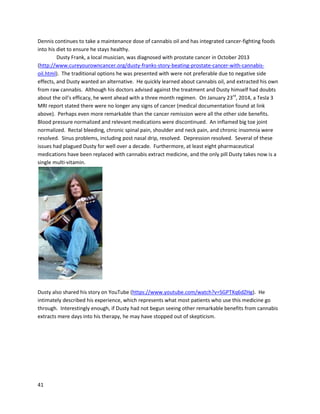 41
The nextpatientfeatured,Tom,wasdiagnosedfouryearspriortofilmingwithsevere rheumatoid
arthritis. Lack of treatmentformany yearscausedextensive damage inhishands. TommetMike Stone,
the above patient,ata May 2011 medicinal cannabisinformational meeting. Mike toldTomaboutthe
potential benefitsof cannabisoil,andTomwasable to secure some. He startedwithone small dose a
day forthe monthof June, while stilltaking hispreviouspharmaceuticals. Afteramonth,he decidedto
go for the full 90-daytreatment. InearlyAugust2011, he stoppedtakingmethotrexate,achemotherapy
drug alsousedforrheumatoidarthritis, whichcausedespeciallysevere side effects. ByAugust25th
, he
startedtakingcannabisoil three timesaday for90 days. Tom’srheumatologisttoldhimthatswelling
was an indicatorof if hisrheumatoidarthritiswasactive –afterthe treatment,Tom’sswelling
completelydisappeared,indicatingapparentinhibitionof the disease.He currentlytakesone dose of oil
a day to helphimsleepatnightandkeepthe effectsof rheumatoidarthritisatbay.
The third personinthe film,Jeff,foundouthe hadfive tumorsonhisleftlung, diagnosedas
mesotheliomainJuly2011. Like Tom,Jeff foundoutaboutcannabisoil fromMike Stone. Mike showed
 