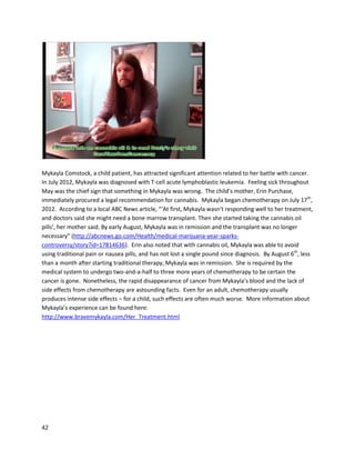 42
Jeff howtomake hisowncannabisoil,andJeff begantreatinghimself byputtingtwodropsonhis
tongue everymorningwithaneyedropper. OnDecember21st
,2011, Jeff wastoldall histumorswere
gone and he was cancer free. “BestChristmaspresentIeverhad,”remarkedJeff. He alsostoppedtaking
hisbloodpressure medication, givenhisBPhad normalized. Jeff isalsosuccessfullycontrollinghis
diabetes,withhissugarlevelsneverbeingover110. He’soff hisallergymedicinesandcholesterol
medicinesaswell. He still hassome problemsbreathingasa resultof emphysema. However,overall,Jeff
feelshislifehasdrasticallyimproved.
At an eventknownas“Uncle Pete’sCannabisCamp”inJune 2012, where people are taughtaboutthe
healingeffectsof cannabisoil alongwithhow tomake it,the testimonial of Joe Crowe wasrecorded
(http://www.youtube.com/watch?v=W0nwqBtxXKc).Joe hadafist-sizedtumorinhisupperchest,
diagnosedasHodgkin’slymphoma.Overthe course of twelve years,he receivedchemotherapyand
bone marrowtransplantswhichfailedtoeliminatethe cancer.Inthe fall of 2011, Joe was connected
witha caregiverin Michiganand beganreceivingcannabisoil.Withinthreemonthsof cannabisoil
treatment,Joe felthistumorbegantoshrink.Infive months,he wascancerfree.
 