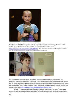 43
On December4,2013, Joe releasedanupdate videostatinghe isstill cancerfree aftera year
(https://www.youtube.com/watch?v=-spOVv8EobU).He emphasizedthe importance of continuingto
take a maintenance dose of oil topreventcancerfromreturning,especiallydue tothe large amountof
environmental toxinshumansare exposedtodaily. Joe now helps otherpeople make anduse cannabis
oil therapeutically,andatthe endof the videorecountsanexperiencewithaStage IV cancer patient
whowentintoremissionwith self-madeoil.
Brian Stewartis a CanadianMotorsportsHall of Fame inductee whohasusedmedical cannabisforself-
treatmentof cancer (http://www.crash.net/indycar/news/21342/1/mips-stewart-earns-hall-of-fame-
honours.html).Brianhasbeeninthe racingindustrysince 1966, and wonmanychampionshipsas botha
driverandteam owner(https://www.youtube.com/watch?v=x8W1fIMxJE4).Hislove forwinning
extendsbeyondracingtobeatingcancer. Afternoticingaprogressivelygrowingtumorinhisear,Brian
wentto hisdoctor,whosaid he wouldhave toremove the earentirelytogetthe tumor. Brian saidif
that’sthe wayit hasto be,it’sthe wayit hasto be,and an appointmenttosee aspecialistwasmade. In
the meantime,afriendtoldBrianaboutcannabisoil. Despite havingneversmokedacannabiscigarette
inhis life,Briandecidedtogive ita try topically, usingoil fromhisfriend. Withinaweek,he started
noticingresults,andinthe showerbitsof the tumorwere fallingoff. Treatmentwasinterruptedwhen
Brian tooka trip to Dallas,butuponreturninghe finishedthe treatment. Fromstartto finish,not
includinghistime inTexas,ittookthree anda half weeksforthe tumorto disappear.
Brian didn’tstopwithhisownhealing. He goesontodescribe otherpeoplehe thenhelpedwith
oil. A friend’swife hadskincancerinherear,and usingaroundthree grams of oil topicallyoverthree
and a half weeks(aboutthe same amountof time asBrian) was able to eliminate the cancer. Another
friend’swifegotmelanomaonherleg.The majoritywaseliminatedwithsurgerybutsome cancer
apparentlyremainedbetweenthe stitching. Briangave the womancannabisoil,andit“cureditup too.”
Afterseeinghisvideo,itisclearwhyBrianis oftenreferredtoasone of the greatestpersonalitiesin
Canadianracinghistory.
 