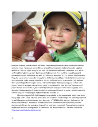 45
Denniswas stunnedtohearthisdiagnosis afterhavinglivedsucha healthylife,butgiventhatprostate
cancer wasprevalentinhis family,he knew the possibilityhadalwaysexisted. Priorexperience incancer
researchmade Denniswantto avoid the traditional routesof chemotherapy,radiation,orsurgery,given
the likelypainful sideeffects. He begantoresearchalternativemethodsof cancertreatment,and
learnedaboutcannabisoil. Ashe researchedfurther,he decidedthiswasthe pathfor him. Dennis’
treatmentjournal,startingonJuly8,2010, isrecordedonline
(https://dl.dropboxusercontent.com/u/27713298/Web/cure/Treatment.html).
Priorto the firstentry,Dennishadbeenconsumingcannabis-infusedbutter,ashe had not
acquiredfull-strengthoil yet. Afterprocuringsuchoil,hisconditionsteadilyimproved,until aprostate
biopsywastakenon January25, 2011 to determineif the cancerwasgoinginto remission. OnFebruary
 