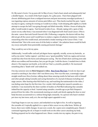 47
In early2012, a risingPSA score indicatedhiscancerhadreturned.However,hisPSA returnedtonormal
withinthree monthsof restartingthe cannabistherapy. Denniscontinues totake amaintenance dose of
cannabisoil andhas integratedcancer-fightingfoodsintohisdiettoensure he stayshealthy.
DustyFrank, a local musician,wasdiagnosedwithprostatecancerinOctober2013
(http://www.cureyourowncancer.org/dusty-franks-story-beating-prostate-cancer-with-cannabis-
oil.html). The traditionaloptionshe waspresentedwithwere notpreferabledue tonegative side
effects,andDustywantedanalternative. He quicklylearnedaboutcannabisoil,andextractedhisown
fromraw cannabis. Althoughhisdoctorsadvisedagainstthe treatmentandDustyhimself haddoubts
aboutthe oil’sefficacy,he wentaheadwithathree monthregimen.OnJanuary23, 2014, a Tesla3 MRI
reportstatedthere were nolongeranysignsof cancer (medical documentationfoundatlinkabove).
Perhapsevenmore remarkable thanthe cancerremission were all the otherside benefits. Blood
pressure normalizedandrelevantmedicationswerediscontinued. Aninflamedbigtoe jointnormalized.
Rectal bleeding,chronicspinal pain,shoulderandneckpain,andchronicinsomniawere resolved. Sinus
problems,includingpostnasal drip,resolved. Depressionresolved. Several of these issueshadplagued
Dustyfor well overadecade. Furthermore,atleasteightpharmaceutical medicationshave been
replacedwithcannabisextractmedicine,andthe onlypill Dustytakesnow isa single multi-vitamin.
 