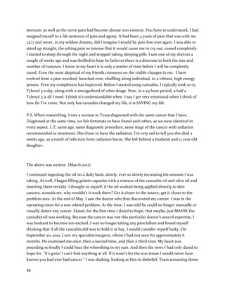 48
Dustyalso sharedhisstoryon YouTube (https://www.youtube.com/watch?v=SGPTXq6dZHg).He
intimatelydescribedhisexperience,whichrepresentswhatmostpatientswhouse thismedicinego
through. Interestinglyenough,if Dustyhadnotbegunseeingotherremarkable benefitsfromcannabis
extractsmere daysintohistherapy,he may have stoppedoutof skepticism.
A September18, 2013 article fromThe Telegramreported Paul Morrissey's experiencewithStage IV
prostate cancer (http://www.thetelegram.com/News/Local/2013-09-14/article-3389532/Man-
convinced-marijuana-oil-will-cure-his-cancer/1).He hadputoff medical treatmentsforabouta year
while tryingtosource cannabis oil. Duringthistime, the cancerbeganspreadingtohisback and lymph
nodes. Atsome pointearly inhisbattle, he usedapill medication foraboutamonth andan injection
prescribedbyhisoncologist, butrefused conventional chemotherapy orradiation
(http://www.thetelegram.com/News/Local/2014-01-18/article-3581246/Man-says-hemp-oil-is-beating-
his-cancer/1). Paul discontinued the pillsandinjections afteracquiringcannabis oil andexperiencingits
profound benefits. He saidhisprostate-specificantigen(PSA) levels(amarkerof prostate cancer)
plummeted aftersix weeks of cannabis oil ingestion.
Dr. Randy Hart, Paul'sphysician, confirmed thathisPSA levelshaddropped substantially, from
29.5 to 3.3. Some regression inhislymphnodes andabdomen wasalsoobserved. Dr.Hartsaidthere
was a "majorimprovementinhissituation,"andPaul hada "really goodresponse."He alsocautioned
that there wasno way to be certaincannabis oil wasresponsible forhisrecovery, asthe conventional
medication mayhave contributed tohislowerPSA levels.
However, Paul creditsthe cannabis oil withthe majority of hisrecovery. "Itmakesme feel 20
yearsyounger, that’swhatthe marijuanaoil does,"saidPaul. He alsoremarkedonhow he was able to
shovel snow forthree hours duringa recentblizzard. "There waspretty ferocious wind andsnow. Icame
out of it lookinglike awalkingpopsicle. Howeverafterall thatwork andso forthI was inexcellent
condition. Evenwithoutcancer, Iwouldn’tsuspectI’dlastthatlongor do that well."
 