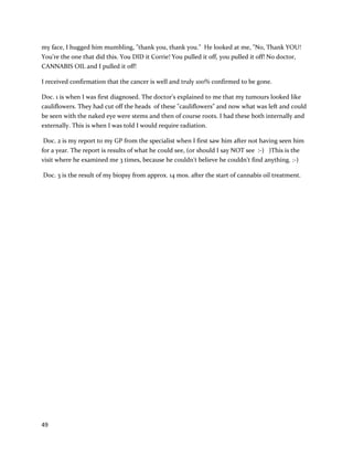 49
Addingtothe likelihood thatcannabis oil worked forPaul isaJanuary 14, 2015 article, which
sharedPaul's continued wellness (http://www.thetelegram.com/News/Local/2015-01-14/article-
4006300/Marijuana-oil-advocate-still-hopes-for-clinical-trials/1).He isstill only usingcannabis oil and
has become amajor advocate forclinical trials.
MykaylaComstock,a childpatient,hasattracted significantattentionrelatedtoherbattle withcancer.
In July 2012, Mykaylawas diagnosedwithT-cell acute lymphoblasticleukemia.Feelingsickthroughout
May wasthe chief signthat somethinginMykaylawaswrong. The child’smother,ErinPurchase,
immediatelyprocuredalegal recommendationforcannabis. MykaylabeganchemotherapyonJuly17th
,
2012. Accordingto a local ABCNewsarticle, “‘Atfirst,Mykaylawasn'trespondingwell tohertreatment,
and doctorssaidshe mightneeda bone marrow transplant.Thenshe startedtakingthe cannabisoil
pills’,hermothersaid.ByearlyAugust,Mykaylawasinremissionandthe transplantwasnolonger
necessary”(http://abcnews.go.com/Health/medical-marijuana-year-sparks-
controversy/story?id=17814636). Erinalso notedthatwithcannabisoil,Mykaylawasable to avoidusing
traditional painornauseapills,andhasnotlost a single poundsince diagnosis. ByAugust6th
, lessthana
monthafterstartingtraditional therapy,Mykaylawasinremission. She isrequiredbythe medical
systemtoundergotwo-and-a-half tothree more yearsof chemotherapytobe certainthe canceris
gone. Nonetheless,the rapiddisappearance of cancerfromMykayla’sbloodandthe lackof side effects
fromchemotherapyare astoundingfacts.Evenforan adult,chemotherapy usually producesintense
side effects –fora child,sucheffectsare oftenmuchworse. More informationaboutMykayla’s
experience canbe foundhere:
http://www.bravemykayla.com/her-treatment.html
 