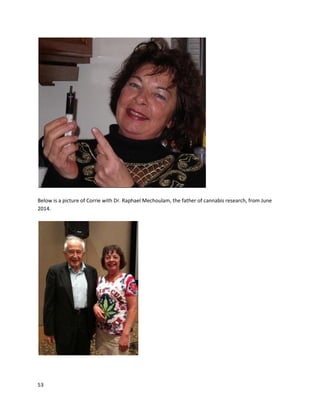 53
In the November2013 issue of DOPE Magazine,the storyof SilasTedescowasdescribed
(http://issuu.com/dlistmagazine/docs/dope_nov13_web_). SilaswasdiagnosedwithPrecursorBacute
lymphoblasticleukemia,andsoonbeganchemotherapy. The treatmentswere veryharshandcaused
general sickness,insomnia,andanearlyeight-weekperiodof immobility. Silas’doctorthen
recommendedhigh-CBDcannabisoil. Asthe article concludes,
“Afteronlyeightdaysoncannabis,Silasbegantowalk,talk,smile andplayagain.Itwas a
complete turnaround.Silasisnowinremissionandrunningaroundlikeanaverage two-yearold. His
leukemiaisinremissionandisshowingimprovementseveryday.”
There are several othernotable childpatients,includingCharlotte Figi,JaydenDavid,and
LandonRiddle,whoare discussedinthe Doctors and Caregiverssection.
The most dramaticrecoveriesare those involvingterminal cancer- where apatientistoldthey
are goingto die,and doctorscan offernofurthertraditional treatmenttohelp.Eveninthese cases,
cannabisoil hasproveneffective. Corrie Yellandisone suchcase. Herself-toldfull story andmedical
documentationof herexperience withterminal anal canal cancercan be foundat
http://cannabisnationradio.com/corrie-yelland.Thesedocumentsare alsodirectlyreplicatedbelow for
convenience.
Hi, My name's Corrie. I'm 55 years old. In May of 2007, I had a heart attack and subsequently had
a double bypass . As a result of the heart surgery, for 4 plus years, I have been plagued with
 