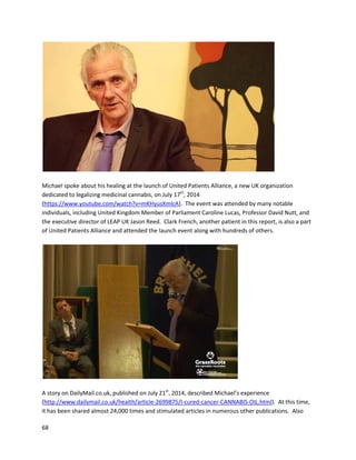 68
On May 10th
, Michelle receivedaPETscan, whichreported“virtuallycompleteresolutionof the
tumor”.On May 18th
, Michelle’s surgeon,Dr.PeterAnastassiou,removedsix lymphnodesandthe
2.5cm remainsof the tumor,whichactuallywasjustdeadcancer tissue. Michellefurtherendured
complicationsfromthe surgeryandhadto remaininthe hospital,butwasfinallydischargedMay31st
.
Michelle reportsthatina conversationwithDr.Anastassiou,he saidhe had“neverseenlungcancer
totallyeradicatedbychemo,muchlessinfourmonths.” Michelle believesitwascannabisoil thatmade
the difference. ThroughoutJune,Michelle recoveredfromherordeal,andinJulyshe begantosteadily
recoverenergyandappetite. Michelle finishedthe article withthe followingstatement:
“I trulybelieve thatif itwasn’tforValerie andthe oil Iwouldnotbe alive today. EverydayI readabout
people dyingof cancerandI knowI was able to heal mybodyof cancer. Why isthishealth-givingplant
not available toeveryone? People shouldnothave togo throughthe sufferingthatcancerbrings. We
needtoget thisinformationouttothe world. Cannabisisa healingplantandcanevenheal cancerif
we letit.”
An interviewwithMichelleaboutherexperience canbe foundhere:
http://www.youtube.com/watch?v=9AZU-brG7i4
Mark Pedersenof CannabisPatientNetworkrecordedanexperiencewithJeremyKigar,ahospital
dietician (https://www.youtube.com/watch?v=CJ-V-2RvSr8).Jeremy discussedhisexperiencetaking
cannabisoil fora Grade IV astrocytoma(glioblastoma) of the cerebellum. Followinghisdiagnosis,
Jeremywasquicklystartedon16 medications,includingantibiotics,antidepressants,narcotics,and
more.Afterlearningaboutcannabisoil,Jeremystartedtakingahalf gramper day forthree weeks.
Withinfive days,significantchangesoccurredinhisoverallwellness.He reducedpharmaceutical
medicationstremendously,includingeradicationof opiatesandantidepressants.Jeremydeniedfurther
chemotherapyandusedcannabisoil in90-daycycles,whichcontrolledhiscancer.Itwasonlyafter
beginningTHC-richcannabisoil thatJeremy’stumorbegantoshrink.Atthe time of filming,the tumor
has reducedfromGrade IV to Grade II.
 
