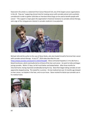 69
A videofeaturingClarkFrench,anactivistwithNORMLUK, describeshow cannabis oil made amassive
difference to hismultiplesclerosis (http://www.youtube.com/watch?v=kdI8sGPia5s).He wentto
Californiaforfour-and-a-half months,where he obtainedamedicinal cannabisrecommendationand
begantakingcannabisoil.The treatmentwasincrediblyeffective –he nolongerneedsawalkingstick
and feelssomuchbetterthanbefore.
In January2014, ClarkappearedonSkyNews,a UK news organization,todiscusscannabislegalization.
He continuestouse cannabisashis onlymedicationandcontinuestobe independentof wheelchairs
and walkingsticks(http://www.youtube.com/watch?v=6dU5mRIrYUw).
AnotherMS patient,Marcel Gignac, usedcannabisextractsto recoveralmostcompletely
(http://medireview.com/2014/01/why-ms-patient-marcel-gignac-needs-30-grams-of-medical-
marijuana-every-day). Hisformof the disease wasespeciallysevere,andMarcel enduredhundredsof
medical teststryingtogetan official diagnosis. From2008 to 2013, his conditioncontinuedtoworsen,
 