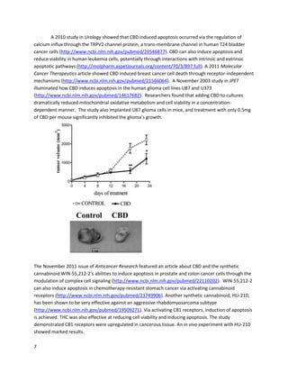7
Researchersalsoassessedthe in vivo anticanceractionof cannabinoidswithamouse CHL-1 xenograft
tumor model.THCand the THC+CBD combinationreducedtumorcell proliferationandincreased
autophagyandapoptosiscomparedtocontrol or temozolomideconditions.The authorsconcluded,
"Collectively,thesedatasuggestthatTHC and Sativex-L[THC+CBD] are more effective than
temozolomide intermsof apoptosisinductionandantitumorresponse,furthervalidatingthe
therapeuticrelevance of cannabinoidtreatmentformelanoma."
A September1999 studyfoundthat THC couldinduce apoptosisinthe prostate cancercell line PC3,and
these effectsoccurredindependentlyof cannabinoidreceptors
(http://www.ncbi.nlm.nih.gov/pubmed/10570948). Additionally,asummarizingstudyonthe
endocannabinoidsystemandprostate cancerdiscussedthe potential role of the systeminmaintaining
prostate homeostasis,aswell asthe abilityof several cannabinoidsto reduce prostate cancercell
proliferationandmigration(http://www.ncbi.nlm.nih.gov/pubmed/21912423).
Cholangiocarcinoma,anespeciallyrare cancer,can be substantially reduced withTHC
(http://www.ncbi.nlm.nih.gov/pubmed/19916793). At low concentrations,THCinhibitedcancercell
proliferation,migration,andinvasion. Athighconcentrations,itdirectlyinducedapoptosis. Anotherrare
cancer, ErbB2-positive breastcancer,wasshowntorespondto THC and a syntheticcannabinoidinaJuly
2010 MolecularCancer study(http://www.molecular-cancer.com/content/9/1/196).Bothcannabinoids
inhibitedcancercell proliferationandimpairedangiogenesis,aswell asinducedapoptosis. Theyalso
workedin vivo againsttumorgrowth.
 
