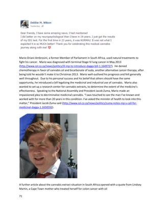71
PeterGermainrecountedhis powerful experience of overcomingType IIdiabetesandobesitywiththe
use of cannabisoil inan August2012 video(http://www.youtube.com/watch?v=2v76PwzYr3w). His
transformationwasremarkable. Withinayear,hisdiabetes andweightwerecompletelyundercontrol.
In a February11, 2013 video,AmyJoClarkgave a speechonhow well cannabisoil helpedher
(https://www.youtube.com/watch?v=UqxLLJ2JC04).She hadbeendiagnosedwithabraintumor,and
manageditwell forawhile withconventional treatment.Atthe time of filming,Amystatedshe had
abnormal bloodworkfortwoyears,whichreflectedthe presence of the tumor.Afterusingcannabisoil
for at leastfourmonths,as well asimprovinghernutrition,testsrevealedherbloodtestswere
completelynormal.Atthe time of startingthe oil,she discontinuedall conventional medications,
includingopiates,whichshe hadbeenonforsevenyears.Asof June 2015, Amyisdoingwell,andhas
become a remarkablystrongactivistfornatural health.
 