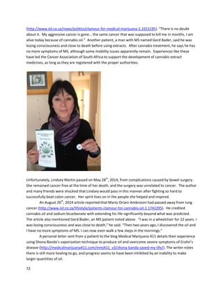72
A May 2013 videodetailsEliasCooper’sexperiencewithoil forthe treatmentof chroniclymphocytic
leukemia(https://www.youtube.com/watch?v=HU46L_nNKXM). Once diagnosedwithCLL,Elias
desperatelywantedtoavoidchemotherapy,asitsoundedscarytogo through. His doctorssaidas long
as hiswhite bloodcell countremainedunderacertain level,theycouldpostpone chemotherapy. Elias
didn’ttake anyspecial measurestocounterthe canceruntil hiswhite bloodcell countgothighenough
to where chemotherapywasbecominganoption. Itwasthenalternative methodswere researched,and
Eliascame uponthe storyof Brave Mykayla,discussedabove. The storywascompellingenoughforhim
to try cannabisoil. Afterthree anda half weeksof takinghomemadecannabisoil everyday,produced
by hiswife Debra,Eliaswenttothe doctor fora blood test.Hiswhite bloodcell counthaddropped
40,000, whichwas“life changingnews”. Noothertreatments,includingchemotherapyor
pharmaceuticals,were used. Whilehiscase isnotcompletely resolvedyet, Eliassayshe doesnot see
chemotherapyinhisfuture,anditisclearthe cannabisoil ishavinga positive effect.
 