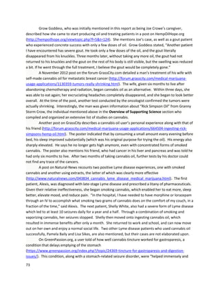 73
Eliasprovidedanupdate onNovember17,2013 (https://www.youtube.com/watch?v=QTPoc_xSlnw).
Interestingly,the detailsof hiscase correlate stronglywiththe studyin CaseReportsin Oncology
(summarizedinthe OverviewofSupportingScience section),whichalsoinvolvedaleukemiapatient. As
Eliasdescribes,hisbloodcountwentupduringtimeshe wasnotusing cannabis oil orwas usingless
potentoil,butwhenhe againprocuredhigh-qualityTHC-richoil,the countfell dramatically.Inthe
journal case,the patientalsoexperienced increasesanddecreasesincancercell levelsunder similar
circumstances. Forexample,when dosingwaslimitedtotwice aday, the patient’sleukemicblastcount
rose slightly,butthenfell backdownsharplyafterdosingreturnedtothree timesaday.
A January2014 story ona Croatiannewsstationdetailedthe storyof a 38 yearoldman, referredtoas
Mark forconfidentiallyreasons,fightingnon-small celllungcancer
(http://www.youtube.com/watch?v=DVTkSKBeET4).He wasgivenfourtosix monthsto live,witha
maximumof twelve monthsif fortunate. Markinitiallyusedchemotherapyandradiation,whichlefthim
ina state that “youcan notevencall human.”Hisface wasdestroyed,hisupperlipswollen,tissue was
fallingoff hisfingers,andhisskinwasoverlysoft. The painwas especiallydevastating,andthree timesa
day,Mark thoughtof killinghimself. Despite the barrage of conventional treatments,afurthermedical
checkrevealedthe cancerhaddoubled. Afterthe news,Markstoppedthe treatmentsandbeganusing
cannabisoil.He immediatelybeganfeelingbetter,andearlierpainsdisappeared.A monthinto
treatment,Mark beganspittingout sizable amountsdarkmatterwhichwasconfirmedascancerous.
Afterthree months,the cancerwasno longervisible onX-rays.
 