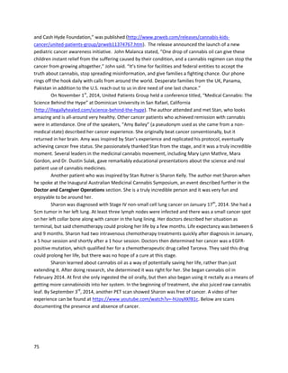 75
Michael spoke abouthishealing atthe launchof UnitedPatientsAlliance,anew UK organization
dedicatedtolegalizingmedicinal cannabis,onJuly17,2014
(https://www.youtube.com/watch?v=mKHyusXmlcA).The eventwasattendedbymanynotable
individuals,includingUnitedKingdomMemberof ParliamentCaroline Lucas,ProfessorDavidNutt,and
the executive directorof LEAPUK JasonReed. ClarkFrench,anotherpatientinthisreport,isalsoa part
of UnitedPatientsAlliance andattendedthe launcheventalongwithhundredsof others.
A storyon DailyMail.co.uk,publishedonJuly21,2014, describedMichael’sexperience
(http://www.dailymail.co.uk/health/article-2699875/I-cured-cancer-CANNABIS-OIL.html).Atthistime,it
has beensharedalmost24,000 timesandstimulatedarticlesinnumerousotherpublications. Also
featuredinthe article isa statementfrom CancerResearchUK,one of the largestcancer organizations
inthe UK. Theyare “supportingclinical trials fortreatingcancerwithcannabisextractanda synthetic
cannabinoidinordertogather soliddataon how bestthese drugscan be usedto benefitpeoplewith
cancer.” Thissupportismajor giventhe organization’shistorical resistance tocannabisextracttherapy,
and a signof the risinggenuine interestincannabismedicine’strue potential.
Tragically,Michael passedawayonDecember3,2014. UnitedPatientsAlliance announcedhe
had developedlungcancerandwasunable toprocure more cannabisoil
(https://www.facebook.com/unitedpatientsalliance/photos/a.265751686943215.1073741828.2649997
63685074/331569597028090). Michael was an amazingmanand hisspiritwill foreverlive oninthe
cannabisextractmovement.
 