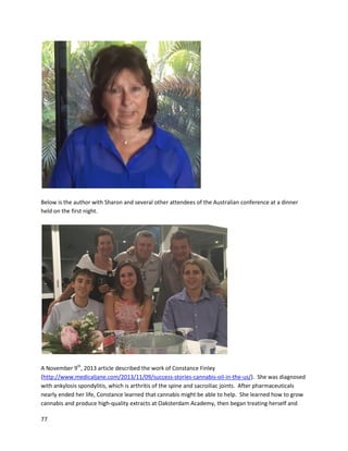 77
A June 5, 2014 article reportedthe progressof TaylorRehmeyer,a15-yearoldpatientwhohad an
aggressive braintumor(http://tdn.com/news/local/article_b2b20ea8-ed02-11e3-8a23-
0019bb2963f4.html). Originallydiagnosedat6 yearsold,the tumor returnedthree timesandradiation
onlypartiallyshrunkthe tumor. InAugust2013, it begangrowingagain,andTaylor’smother Karen
turnedto cannabisoil. She builtupherdosage to one gram a day forthree months. The psychoactivity
of the medicine wasespeciallyintense forTaylorand inducedhallucinations,butthe maintenance dose
she currentlytakesdoesnotseemtocreate such effects. “She gotanMRI (inMay) that saidnomajor
abnormalities.The doctorsatSeattle Children’sHospitaldon’twanttoadmitit wascannabis,butI don’t
care. She’scancer-free,”saidKaren.
Debbie Wilson’sexperiencewithcannabisextractsformultipletraumaticbraininjuriesillustratesthe
benefitsof cannabinoidsforbrainhealing. Herstoryis extensively detailedinanarticle writtenbythe
author (http://www.medicaljane.com/2014/02/24/the-story-of-debbie-wilson-how-cannabis-helped-
her-treat-trauma-induced-epilepsy/). Epilepsy,dementia,migraines,pain,anddepressionwere Debbie’s
mainsymptoms,andforover 20 yearsshe battledthese conditions. Itwasnotuntil 2010 that Debbie
foundsignificantrelief insmokedmedicinal cannabis,whichstoppedherdiarrhea,stabilizedherblood
sugar and serotoninlevels,andreducedherseizuresandmigraines. Mostrecently,whenDebbie began
usinghigh-cannabidiolandTHC-acidtincture,herimprovements have becomeevenmore dramatic,
 