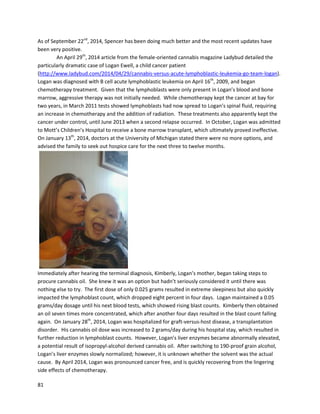 81
whoexperiencedconcrete successwithonlyafew dosesof oil.Grow Goddessstated, “AnotherpatientI
have encounteredhassevere gout.He tookonlyafew dosesof the oil,andthe gout literally
disappearedfromhisknuckles.Three monthslater,withouttakinganymore oil,the gouthadnot
returnedtohisknucklesandthe gout onthe restof hisbodyisstill visible,butthe swellingwasreduced
a bit.If he wentthroughthe full treatment,Ibelieve the goutwouldbe completelygone.”
A November2012 post onthe forumGrassCity.comdetailedaman’streatmentof hiswife with
self-madecannabisoil formetastaticbreastcancer (http://forum.grasscity.com/medical-marijuana-
usage-applications/1130359-tumors-really-shrinking.html).The wife,givensixmonthstolive after
abandoningchemotherapyandradiation,begancannabisoil asanalternative. Withinthree days,she
was able toeat again;her excruciatingheadachescompletelydisappeared,andshe begantolookbetter
overall. Atthe time of the post,anothertestconductedbythe oncologistconfirmedthe tumorswere
actuallyshrinking. Interestingly,the manwasgiveninformationabout“RickSimpsonOil”fromGranny
Storm Crow,the individualmentionedabove inthe OverviewofSupportingScience sectionwho
compiledandorganizedanextensivelistof studiesoncannabis.
AnotherpostonGrassCitydescribesacannabisoil user’spersonal experiencealongwiththatof
hisfriend(http://forum.grasscity.com/medical-marijuana-usage-applications/664504-ingesting-rick-
simpsons-hemp-oil.html).The posterindicatedthatbyconsuming asmall amounteveryeveningbefore
bed, hissleepimprovedsubstantially (whichwashisoriginal purpose fortryingthe oil). Hisenergyalso
sharplyelevated. He sayshe no longergetshighanymore,evenwithconcentratedformsof smoked
cannabis. The posteralsomentionshisfriend,whohadcancerin hisliverandpancreas and wastoldhe
had onlysix monthstolive. Aftertwomonthsof takingcannabisoil,furthertestsbyhisdoctorcouldnot
findanytrace of the cancers.
A poston Natural-Newsrecountstwopositive Lyme diseaseexperiences,one withsmoked
cannabisand anotherusingextracts,the latterof whichwasclearlymore effective
(http://www.naturalnews.com/043834_cannabis_lyme_disease_medical_marijuana.html). The first
patient,Alexis,wasdiagnosedwithlate-stage Lyme diseaseandprescribedalitanyof pharmaceuticals.
Giventheirrelative ineffectiveness,she begansmokingcannabis,whichenabledhertoeatmore,sleep
better,elevatemood,andreduce pain. “Inthe hospital,Ihave neededtohave morphineorlorazepam
throughan IV toaccomplishwhatsmokingtwograms of cannabisdoesonthe comfortof my couch, ina
fractionof the time,”saidAlexis. The nextpatient,ShellyWhite,alsohadasevere formof Lyme disease
whichledtoat least10 seizuresdailyforayear and a half. Througha combinationof smokingand
vaporizingcannabis,herseizuresstopped.Shellythenmovedontoingesting cannabisoil,whichresulted
inimmense benefitsafteronlyamonth. She returnedtoworkand school,andcan now move outon her
ownand enjoya normal social life. TwootherLyme diseasepatientswhousedcannabisoil successfully,
PamelaBailyandLisaSikes,are alsomentioned,buttheircasesare notelaboratedupon.
On GreenPassion.org,ausertoldof how well cannabistincture workedforgastroparesis,a
conditionthatdelaysemptyingof the stomach
(https://www.greenpassion.org/index.php?/topic/24369-tincture-for-gastroparesis-and-digestion-
issues/). Thiscondition,alongwithastomach-relatedseizure disorder,were “helpedimmensely and
instantaneouslybyusingthe marijuanatincture.” Anotheruserrespondedtothe threaddescribinghow
cannamilkworkedwellfortheircase of gastroparesis. OnGrassCity.com, auserwitha rare formof
gastroparesisdescribedhowjustsmokingcannabis makesherdigestionalmostnormal,whereaswhen
 