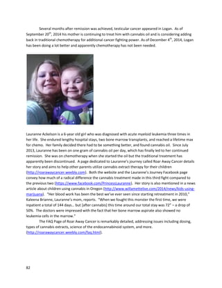 82
not smokingshe cannotkeepanyfluidsdownandalsohasmore trouble eating
(http://forum.grasscity.com/medical-marijuana-usage-applications/470168-medicinal-marijuana-
gastroparesis.html).
The incredible storyof StanRutner,featuredoniReadCulture.comonSeptember6,2013,
describeshowhe beat lungcancerwithmetastasistohisbrainwithcannabisoil
(http://ireadculture.com/2013/09/news/flash/convinced-of-the-cure).Initially,Stanreceived
chemotherapyandradiationtreatmentsforthe cancer.These treatmentsstartedinMarch 2011. Brain
radiationendedJune 25,2011, andon July13 Stan enteredthe hospital forwithradiationpneumonitis
(inflammationof the lungsdue toradiationtherapy). Onthe lastof three hospital visitsduringthis
period,Stanwaskeptfor a weekandput onoxygen24/7. The traditional treatmentswere ineffective.
Stan enteredhospiceonAugust12, and wasgiven lessthansix monthstolive. Withnoother
traditional options,the Rutnerfamilylookedintoalternatives,andfoundcannabisextractstobe a
potential solution. InearlyNovember2011, Stan startedtakingsmall dosesof cannabisoil-infused
coconut oil inthe morning. Inlessthantwo weeks,he wasable to give upthe extraoxygen. Stanstarted
gainingweight,sleepingbetter,andgettingstronger.Ataboutthe six monthpointof treatment,he also
implementedhigherdosesof THC-richoil fromMara Gordon of AuntZelda’s.Stan continuedonthis
course until January27, 2013, whena brainMRI revealedthe cancerwasgone. The lungcancer was
gone as well. Frombeinginhospice tobeinghealed,Stan’sexperience istrulyremarkable.
Stan iscontinuingtodo well asof March 2014
(http://www.unitedpatientsgroup.com/blog/2014/03/20/dads-update-stan-rutner-a-cancer-survivor).
His daughter,Corinne Malanca,isworkingwithJohnMalancaas part of UnitedPatientsGroup
(UnitedPatientsGroup.com) tobringthismedicinetothe world. OnNovember27th,2013, a press
release titled“Time toTell the TruthAboutCannabisforKidsWithCancer,Says UnitedPatientsGroup
and CashHyde Foundation,”waspublished(http://www.prweb.com/releases/cannabis-kids-
cancer/united-patients-group/prweb11374767.htm).The release announcedthe launch of anew
pediatriccancerawarenessinitiative. JohnMalancastated,“One dropof cannabisoil can give these
 
