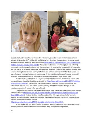 83
childreninstantrelief fromthe sufferingcausedbytheircondition,andacannabisregimencanstop the
cancer fromgrowingaltogether,”Johnsaid.“It’stime forfacilitiesandfederal entitiestoacceptthe
truth aboutcannabis,stopspreading misinformation,andgive familiesafightingchance.Ourphone
ringsoff the hook dailywithcallsfromaroundthe world.Desperate familiesfromthe UK, Panama,
Pakistaninadditiontothe U.S. reachout to us indire needof one lastchance.”
On November1,2014, UnitedPatientsGroupheldaconference titled,“Medical Cannabis:The
Science Behindthe Hype”atDominicanUniversityinSanRafael,California
(http://illegallyhealed.com/science-behind-the-hype).The authorattendedandmetStan,wholooks
amazingand isall-aroundveryhealthy.Othercancerpatientswhoachievedremissionwithcannabis
were inattendance.One of the speakers,“AmyBailey”(apseudonymusedasshe came from a non-
medical state) describedhercancerexperience.She originallybeatcancerconventionally,butit
returnedinherbrain.Amywas inspiredbyStan’sexperience andreplicatedhisprotocol,eventually
achievingcancerfree status.She passionatelythankedStanfromthe stage,andit wasa trulyincredible
moment. Several leadersinthe medicinal cannabismovement,includingMaryLynnMathre, Mara
Gordon, and Dr. DustinSulak,gave remarkablyeducational presentationsaboutthe scienceandreal
patientuse of cannabismedicines.
AnotherpatientwhowasinspiredbyStanRutnerisSharonKelly.The authormetSharonwhen
he spoke at the Inaugural Australian Medicinal CannabisSymposium, aneventdescribedfurtherinthe
Doctors and Caregiverssection. She isa trulyincrediblepersonanditwasveryfunand enjoyabletobe
aroundher.
Sharonwas diagnosed withStage IV non-small cell lungcanceronJanuary 17, 2014. She had a
5cm tumorin herleftlung.Atleastthree lymphnodeswere infected andthere was asmall cancer spot
on herleftcollarbone alongwithcancerin the lunglining. Herdoctorsdescribedhersituationas
terminal,butsaid chemotherapy couldprolongherlife byafew months.Life expectancywasbetween6
and 9 months. Sharonhad two intravenouschemotherapytreatmentsquicklyafterdiagnosisinJanuary,
a 5 hour sessionandshortlyaftera1 hoursession.Doctorsthendeterminedhercancerwasa EGFR-
positive mutation,whichqualifiedherfora chemotherapeuticdrugcalledTarceva.Theysaidthisdrug
couldprolongherlife,butthere wasnohope of a cure at thisstage.
Sharonlearnedaboutcannabisoil asa wayof potentiallysavingherlife,ratherthanjust
extendingit.Afterdoingresearch,she determineditwasrightforher. She begancannabisoil in
February2014. At firstshe onlyingestedthe oil orally,butthenalsobeganusingitrectallyasa meansof
gettingmore cannabinoidsintohersystem. Inthe beginningof treatment,she alsojuicedraw cannabis
leaf. BySeptember3,2014, anotherPET scan showedSharonwasfree of cancer. A videoof her
experience canbe foundat https://www.youtube.com/watch?v=-hUoyXKf81c.Below are scans
documentingthe presence andabsence of cancer.
 