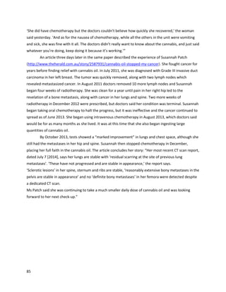 85
Belowisthe authorwithSharon andseveral otherattendeesof the Australianconferenceata dinner
heldonthe firstnight.
A November9,2013 article describedthe workof Constance Finley
(http://www.medicaljane.com/2013/11/09/success-stories-cannabis-oil-in-the-us).She wasdiagnosed
withankylosisspondylitis,whichisarthritisof the spine and sacroiliacjoints.Afterpharmaceuticals
nearlyendedherlife,Constance learnedthatcannabismightbe able tohelp. She learnedhow togrow
cannabisand produce high-qualityextractsatOaksterdamAcademy,thenbegantreatingherself and
 