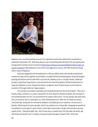 86
otherpatients. Afterusingcannabis,Constance’shealthnoticeablyimproved.Anoncologistlearnedof
Constance’swork withcancerand referred26 Stage IV cancer patientstoherfor treatment. According
to Finley,hercannabisoil helpedtreatthe cancerandkeptall but one of the patientsalive. The author
of thisreportspoke withFinley,whoclarifiedthatthe patients’oncologistshaddeclaredthemin
remission. She alsorecountedherongoingsuccesswithtreatinglate-stage cancerpatients.
TrevorSmithwas diagnosedwithGrade IIIinvasiveurothelial carcinoma,atype of bladder
cancer, inAugust2012 (http://www.dailymail.co.uk/health/article-2725748/Cannabis-oil-helped-cured-
cancer-claims-father-given-two-years-live.html).The authorhasbeenincontact withhiswife Carol for
oversix months.She wrote a bookcalled Taking Control,whichdescribedthe processof turningdown
chemotherapyandsurgeryinfavorof natural healing(http://www.amazon.com/Taking-Control-
Journey-Alternative-Healing-ebook/dp/B00J4FXFG8).Doctorssaidthatwithoutextensivesurgeryand
chemotherapy,Trevorwoulddiewithintwoyears. Carol vigorouslyresearchednutritionandalternative
cancer treatments,asthe risksassociatedwiththe conventional treatmentswere toohigh.Byusinga
combinationof organicnutrition,manysupplements,andcannabisoil,Trevorwasable tokeepthe
cancer fromspreading,whicheventuallyqualifiedhimforalaserprocedure thatwas far lessinvasive
than surgery.Bymid-2013 he wascancer free,anda January19th
, 2014 follow-upconfirmedthe cancer
was gone.Trevor’sexperience exemplifiesthe powerof integrative medicine andthe powerof natural
therapies.
An October2015 article in The Ottawa Herald discussedthe arrestof TerryRugg, a 64-year-oldbladder
cancer patient,andalludedtohistreatment(http://www.ottawaherald.com/news/local/lawyer-cancer-
victim-arrested-for-marijuana-was-using-it-to/article_2f1afa2a-f0dc-5a2d-b36e-0f3a0fd4d7ce.html).
Terry hadbeendiagnosedwithStage IV cancerfive yearsbefore andbeatitbyconventional means;
 