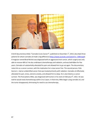 87
however,itreturned. Accordingtohiswife,he apparentlyhadunnecessarysurgerytoremove his
bladder.“Whenmyhusband,Terry,hadStage 4 bladdercancer,we got himthe Rick Simpsonoil.When
theysenthisbladdertopathologyafterremovingit,theydidnotfindone trace of the cancerstill there.
If I’d had the faithinthe oil thenthat I have now,I wouldhave demandedanotherscanandhe would
still have hisbladderratherthana bag attachedto him,” saidCarenRugg.
A February26, 2014 article on a local Fox affiliate reportedon aSouthwestFloridamom
currentlyusingacombinationof whole cannabisoil andisolatedcannabidiol forherchild. Withinhours
of givingherchildbothoils,the mothersaidthere was improvementinqualityof life
(http://www.jrn.com/fox4now/news/Desperate-South-West-Florida-mom-turns-to-medical-marijuana-
247313011.html). Alsomentionedis DahliaBarnhart,whoisusingcannabisoil tofightbraincancer.
Moriah Barnhart,Dahlia’smother,saiditisunfairshe had to move to Coloradotouse thismedicine,but
that painisoutweighedbythe progressDahliahasmade. She ishappierandhealthier,and“if she had
hair youwouldn’tknowshe wassick.” AnotherFox article aboutDahlia statedshe takesaboutagram
perday of high-CBDoil,andMoriahsaid,“I saw almostimmediateresponsescognitively;she developed
intoa normal 3-year-oldfroma verycriticallyill childalmostovernight"
(http://www.myfoxtampabay.com/story/24514726/2014/01/22/family-moves-to-colorado-for-medical-
marijuana-treatment).
SpencerKoptis isa youngchildwhowasdiagnosedwithdiffuse pilocyticastrocytomainFebruary2013,
afterlarge tumorson the pineal gland,brainstem, andspine were foundinaJanuarydoctor’svisit.
These detailsandthose followingare fromthe author’sconversationwithSpencer’smother,Suzetta
Vonzell.The radiologistgave Spencertwoweekstolive withoutsurgery,ortwomonthswithit. The
radiologist’sreportsaidthe case waschallengingtointerpretbecauseSpencer’sbiopsytissue showed
markersfor multipletypesof cancersof differentgrades. Inlate March, Spencerstartedthe carboplatin
and vincristine chemotherapeuticagents,whichhadhorrificside effects,includinganear-fatal allergic
reactiononMay 20th
, 2013. InJune,Spencergota legal medicinal cannabisrecommendation. His
doctorssaid he was terminal inmid-July,andrecommendednofurthertraditional treatment. Itwas
aroundthenSpencerbeganhigh-CBDoil (whichcontainedasizable amountof THCas well),whichhe
usedfromJune until August. The oil hasdrasticallyimprovedSpencer’smobility,andhe isevenmoving
 