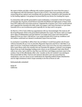 90
Logan wasadmittedtoMott’s Children’sHospitaltoreceive abone marrow transplant,whichultimately
provedineffective. OnJanuary 13,2014, doctors at the Universityof Michiganstatedthere were no
more options,andadvisedthe familytoseekouthospice care forthe nextthree totwelve months.
Immediatelyafterhearingthe terminal diagnosis,Kimberly,Logan’smother,begantakingstepsto
procure cannabisoil. She knewitwasan optionbuthadn’t seriouslyconsideredituntil therewas
nothingelse totry. The firstdose of only0.025 grams resultedinextremesleepinessbutalsoquickly
impactedthe lymphoblastcount,whichdroppedeightpercentinfourdays. Loganmaintaineda0.05
grams/daydosage until hisnextbloodtests,whichshowedrisingblastcounts. Kimberlythenobtained
an oil seventimesmore concentrated,whichafteranotherfourdaysresultedinthe blastcount falling
again. On January28, 2014, Loganwas hospitalizedforgraft-versus-hostdisease,atransplantation
disorder. Hiscannabisoil dose wasincreasedto2 grams/dayduringhishospital stay,whichresultedin
furtherreductioninlymphoblastcounts. However,Logan’sliverenzymesbecameabnormallyelevated,
a potential resultof isopropyl-alcohol derivedcannabisoil. Afterswitchingto190-proof grainalcohol,
Logan’sliverenzymesslowlynormalized; however, itisunknownwhetherthe solventwasthe actual
cause. By April 2014, Logan waspronouncedcancerfree,andbegan quicklyrecoveringfromthe
lingeringside effectsof chemotherapy.
Several monthsafterremissionwasachieved,testicularcancerappearedinLogan. Asof
September20,2014 his motheriscontinuingtotreat himwithcannabisoil andisconsideringadding
back intraditional chemotherapyforadditionalcancerfightingpower. Asof December4,2014, Logan
has beendoingalot betterandapparentlychemotherapyhasnotbeenneeded.
 