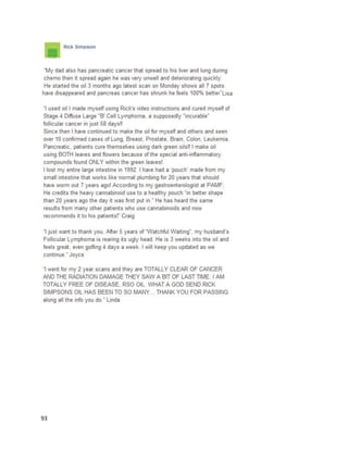 93
A Vice.comarticle detailsthe workof VeterinarianDougKramer andhiseffortstotreat animals
withcannabisoil (http://www.vice.com/read/the-vet-who-wants-to-legalize-medical-marijuana-for-
dogs-000841-v20n4). He describedthe use of cannabisoil forsickdogs,cats,and otheranimals. Another
article featuresDr.Kramerdiscussingthe use of variouscannabisextractsfortreatingchronic arthritisin
cats and laminitisinahorse
(http://www.naturalnews.com/044995_cannabis_pets_terminal_illness.html).
A poston SkunkPharmResearch.comsuggestedthatcannabisextractscantreat dementiain
dogs. In 2008, a 13-year oldfemale dognamedAnnawasdiagnosedwithAlzheimer’s
(http://skunkpharmresearch.com/anna-the-dog-and-alzheimers).Ariceptwasprescribed,butits
benefitswereshort-lived.Annawassufferingfromincontinence,inabilitytofindherwayoutof a
corner,and lossof desire forwalksandsocializing.She wastreatedwith aformulaknownas HolyPuppy
Oil,whichcombinedcoconutoil,cinnamon,andcannabisoil.Shortlyafterbeginningaregulardosage
schedule,Annaregainedcontrol of herbladder,nolongergotlostincorners,andregaineddesire for
walkingandsocializing.Whileshe endeduppassingaway,the medicinehelpedAnnalive foranothersix
monthsand leave the worldmore peacefully.
A July2014 article ina NorthCarolinanewspaperfeaturedstatementsfromJamesMcLemore,who
discussedthe benefitsof medicinalcannabisforStage IIIinoperable lungcancer
(http://www.hendersonvillelightning.com/four-seasons-politics/2976-demonstrators-protest-pot-
charges.html).He consumedcannabisthrougheatingandjuicing. The cannabisjuice likelyconsistedof
raw budsand leaves,butitisunclearwhetherhe waseatingraw cannabisor cannabisoil. "My doctor
saidhe had neverseenanyone take the amountof chemoandradiationI tookand gain20 pounds. It's
not aboutgettinghigh.Ineverfeltbetterinmylife thanwhenIwaseatingand juicingit.Iwasable to
come off of oxygenforfourstraightmonthswhile juicingthe plant.I'minremission. Ihave anotheryear
and a half before I'mconsideredcancer-free butI've beeninremissionfor3½ years,”saidJames.
NBCNews.compostedavideoonSeptember9,2014 about a younggirl namedLeahMerklin
usingcannabisoil forbraincancer (http://www.nbcnews.com/watch/nbc-news-channel/cannabis-oil-
 