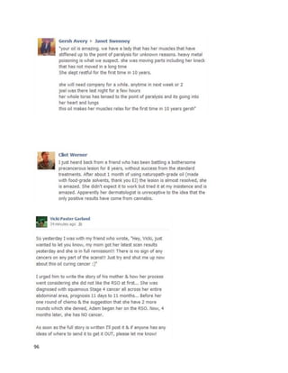 96
A September23rd
,2014 article inan Australiannewspapertalkedabout the use of cannabisextractsto
treat cancerin the Hunterregionof NewSouthWales
(http://www.theherald.com.au/story/2579674/cannabis-a-cancer-killer).The article wasthe resultof
manypeople reachingouttothe paper withresearchandsuccessstories.
“Advocates – includingpeople whohave beentreated,orhelpedtreatfamilymembers withcannabis
productsfor cancer andother illnesses –say theirexperiencesspeakforthemselves.One Central Coast
woman– whose storywastypical of those the Herald contacted – saidherdaughter,then25, was
diagnosedwithleukaemiainmid-2012and declaredinremission,withclearblood,justmonthslater.
‘She didhave chemotherapybutthe doctorscouldn’tbelievehow quicklyshe recovered,’the woman
saidyesterday.‘Andasforthe nauseaof chemotherapy,whileall the othersinthe unitwere vomiting
and sick,she wasfine withitall.The doctors didn’treallywanttoknow aboutthe cannabis,andjust said
whateveryou’re doing,keepdoingitbecause it’sworking.’”
An article three dayslaterinthe same paperdescribedthe experience of SusannahPatch
(http://www.theherald.com.au/story/2587931/cannabis-oil-stopped-my-cancer).She foughtcancerfor
yearsbefore findingrelief withcannabisoil.InJuly 2011, she was diagnosedwithGrade IIIinvasiveduct
carcinomain herleftbreast.The tumorwas quicklyremoved, alongwithtwolymphnodeswhich
revealedmetastasizedcancer.InAugust2011 doctors removed10 more lymphnodesandSusannah
beganfourweeksof radiotherapy.She wascleanfora yearuntil paininherright hipledto the
revelationof abone metastasis,alongwithcancerinherlungsandspine.Twomore weeksof
radiotherapy inDecember2012 were prescribed,butdoctorssaidherconditionwasterminal.Susannah
begantakingoral chemotherapy tohaltthe progress,butit was ineffective andthe cancercontinuedto
spreadas of June 2013. She beganusingintravenouschemotherapyinAugust2013, whichdoctors said
wouldbe foras many monthsas she lived.Itwasat thistime that she alsobeganingestinglarge
quantitiesof cannabisoil.
 