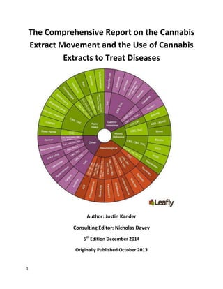 1
The Comprehensive Report on the Cannabis
Extract Movement and the Use of Cannabis
Extracts to Treat Diseases
Author: Justin Kander
Consulting Editor: Nicholas Davey
8th
Edition February 2016
Originally Published October 2013
 