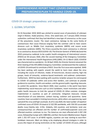 COMPREHENSIVE REPORT THAT COVERS EMERGENCY
PREPAREDNESSPLAN TO HANDLE COVID-19.
1
COVID-19 strategic preparedness and response plan
1. GLOBAL SITUATION
On 31 December 2019, WHO was alerted to several cases of pneumonia of unknown
origin in Wuhan, Hubei province, China. One week later, on 7 January 2020, Chinese
authorities confirmed that they had identified a new type of coronavirus as the cause
of the pneumonia cluster. The novel coronavirus belongs to the same family of
coronaviruses that cause illnesses ranging from the common cold to more severe
diseases such as Middle East respiratory syndrome (MERS) and severe acute
respiratory syndrome (SARS). The illness caused by this novel coronavirus is referred
to as coronavirus disease2019 (COVID-19).The Director-General of WHO declared the
2019 coronavirus outbreak to be a public health emergency of international concern
(PHEIC) on 30 January 2020, after the second meeting of the Emergency Committee
under the International Health Regulations (IHR) (2005). On 11 March 2020, COVID19
was characterized as a pandemic. On 30 April 2020, the Director General convened the
third meeting of the IHR (2005) Emergency Committee and declared that the outbreak
of COVID-19continued to constitute a PHEIC.Since the first cases werereported, WHO
has been working with experts around the world to learn more about the virus
including the source of infection, modes of transmission, disease severity, high-risk
groups, levels of immunity, evidence-based treatments and outbreak containment.
Furthermore, WHO has been working with countries to better prepare for and respond
to COVID- 19 outbreaks within and across their borders, and continues to provide
guidance to countries, health care workers and the general public regarding measures
to control the pandemic. Since March 2020, most countries in the world have been
implementing social measures such as strict lockdowns, travel restrictions and other
public health measures to limit the spread of COVID-19. Other common strategies
implemented in countries as part of community mitigation measures include
intensification of case detection, contact tracing, isolation and quarantine. Some
countries have succeeded in limiting transmission, while others are experiencing rapid
spread of the virus and high caseloads.As of11 July 2020, the total number of reported
confirmed cases of COVID-19 stood at 12 322 395 worldwide, with 556 355 associated
deaths (case fatality rate: 4.5%). Globally, 218 countries and territories (and one
conveyance/ship) are affected and the number of confirmed/suspected cases and
affected countries continues to rise. The Americas are most affected with 6 397 230
cases,followed by Europe with 2 888 850, and then the Eastern Mediterranean Region
with 1 255 977 cases. In all WHO regions, countries are now starting to ease their
lockdown measures. Most are doing so by employing phased strategies in order to
assess the impact of easing restrictions on the number of COVID-19 cases, although
 