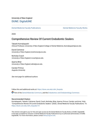University of New England
University of New England
DUNE: DigitalUNE
DUNE: DigitalUNE
Dental Medicine Faculty Publications Dental Medicine Faculty Works
2020
Comprehensive Review Of Current Endodontic Sealers
Comprehensive Review Of Current Endodontic Sealers
Takashi Komabayashi
Clinical Professor, University of New England College of Dental Medicine, tkomabayashi@une.edu
David Colmenar
University of New England, dcolmenar@une.edu
Nicholas Cvach
University of New England, ncvach@une.edu
Aparna Bhat
University of New England, abhat@une.edu
Carolyn Primus
Augusta University
See next page for additional authors
Follow this and additional works at: https://dune.une.edu/cdm_facpubs
Part of the Dental Materials Commons, and the Endodontics and Endodontology Commons
Recommended Citation
Recommended Citation
Komabayashi, Takashi; Colmenar, David; Cvach, Nicholas; Bhat, Aparna; Primus, Carolyn; and Imai, Yohji,
"Comprehensive Review Of Current Endodontic Sealers" (2020). Dental Medicine Faculty Publications. 14.
https://dune.une.edu/cdm_facpubs/14
This Article is brought to you for free and open access by the Dental Medicine Faculty Works at DUNE: DigitalUNE.
It has been accepted for inclusion in Dental Medicine Faculty Publications by an authorized administrator of DUNE:
DigitalUNE. For more information, please contact bkenyon@une.edu.
 