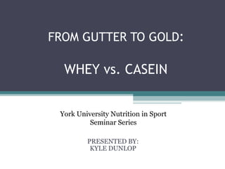 FROM GUTTER TO GOLD:

  WHEY vs. CASEIN


 York University Nutrition in Sport
          Seminar Series

         PRESENTED BY:
          KYLE DUNLOP
 