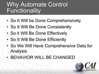Why Automate Control
Functionality
• So It Will be Done Comprehensively
• So It Will Be Done Consistently
• So it Will Be Done Effectively
• So It Will Be Done Efficiently
• So We Will Have Comprehensive Data for
Analysis
• BEHAVIOR WILL BE CHANGED
 