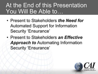 At the End of this Presentation
You Will Be Able to…
• Present to Stakeholders the Need for
Automated Support for Information
Security ‘Ensurance’
• Present to Stakeholders an Effective
Approach to Automating Information
Security ‘Ensurance’
 