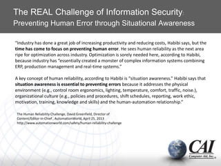 The REAL Challenge of Information Security:
Preventing Human Error through Situational Awareness
“Industry has done a great job of increasing productivity and reducing costs, Habibi says, but the
time has come to focus on preventing human error. He sees human reliability as the next area
ripe for optimization across industry. Optimization is sorely needed here, according to Habibi,
because industry has “essentially created a monster of complex information systems combining
ERP, production management and real-time systems.”
A key concept of human reliability, according to Habibi is “situation awareness.” Habibi says that
situation awareness is essential to preventing errors because it addresses the physical
environment (e.g., control room ergonomics, lighting, temperature, comfort, traffic, noise.),
organizational culture (e.g., policies and procedures, shift schedules, reporting, work ethic,
motivation, training, knowledge and skills) and the human-automation relationship.”
The Human Reliability Challenge, David Greenfield, Director of
Content/Editor-in-Chief , AutomationWorld, April 25, 2013
http://www.automationworld.com/safety/human-reliability-challenge
 