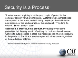 Security is a Process
“If we've learned anything from the past couple of years, it's that
computer security flaws are inevitable. Systems break, vulnerabilities
are reported in the press, and still many people put their faith in the
next product, or the next upgrade, or the next patch. "This time it's
secure." So far, it hasn't been.
Security is a process, not a product. Products provide some
protection, but the only way to effectively do business in an insecure
world is to put processes in place that recognize the inherent insecurity
in the products. The trick is to reduce your risk of exposure regardless
of the products or patches.
The Process of Security, by Bruce Schneier, Information Security, April 2000
 