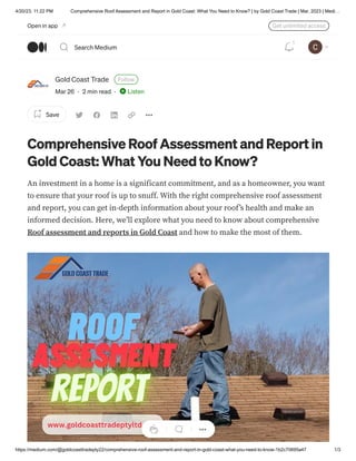 4/20/23, 11:22 PM Comprehensive Roof Assessment and Report in Gold Coast: What You Need to Know? | by Gold Coast Trade | Mar, 2023 | Medi…
https://medium.com/@goldcoasttradepty22/comprehensive-roof-assessment-and-report-in-gold-coast-what-you-need-to-know-1b2c70695a47 1/3
Gold Coast Trade Follow
Mar 26 · 2 min read · Listen
Save
Comprehensive Roof Assessment and Report in
Gold Coast: What You Need to Know?
An investment in a home is a significant commitment, and as a homeowner, you want
to ensure that your roof is up to snuff. With the right comprehensive roof assessment
and report, you can get in-depth information about your roof’s health and make an
informed decision. Here, we’ll explore what you need to know about comprehensive
Roof assessment and reports in Gold Coast and how to make the most of them.
Open in app Get unlimited access
Search Medium
1
 