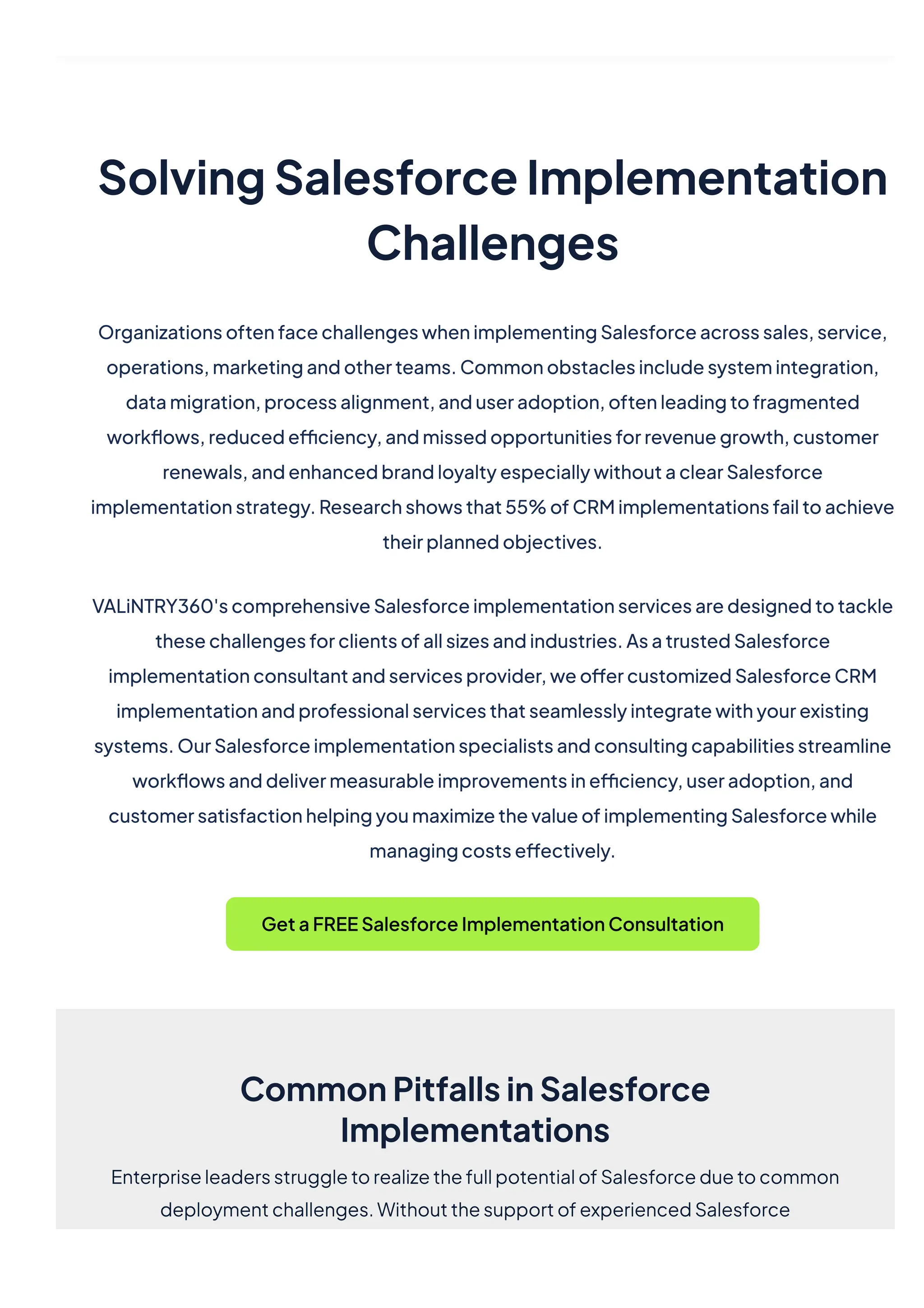 SolvingSalesforceImplementation
Challenges
OrganizationsoftenfacechallengeswhenimplementingSalesforceacrosssales,service,
operations,marketingandotherteams.Commonobstaclesincludesystemintegration,
datamigration,processalignment,anduseradoption,oftenleadingtofragmented
workflows,reducedefficiency,andmissedopportunitiesforrevenuegrowth,customer
renewals,andenhancedbrandloyaltyespeciallywithoutaclearSalesforce
implementationstrategy.Researchshowsthat55%ofCRMimplementationsfailtoachieve
theirplannedobjectives.
VALiNTRY360'scomprehensiveSalesforceimplementationservicesaredesignedtotackle
thesechallengesforclientsofallsizesandindustries.AsatrustedSalesforce
implementationconsultantandservicesprovider,weoffercustomizedSalesforceCRM
implementationandprofessionalservicesthatseamlesslyintegratewithyourexisting
systems.OurSalesforceimplementationspecialistsandconsultingcapabilitiesstreamline
workflowsanddelivermeasurableimprovementsinefficiency,useradoption,and
customersatisfactionhelpingyoumaximizethevalueofimplementingSalesforcewhile
managingcostseffectively.
GetaFREESalesforceImplementationConsultation
CommonPitfallsinSalesforce
Implementations
EnterpriseleadersstruggletorealizethefullpotentialofSalesforceduetocommon
deploymentchallenges.WithoutthesupportofexperiencedSalesforce
 