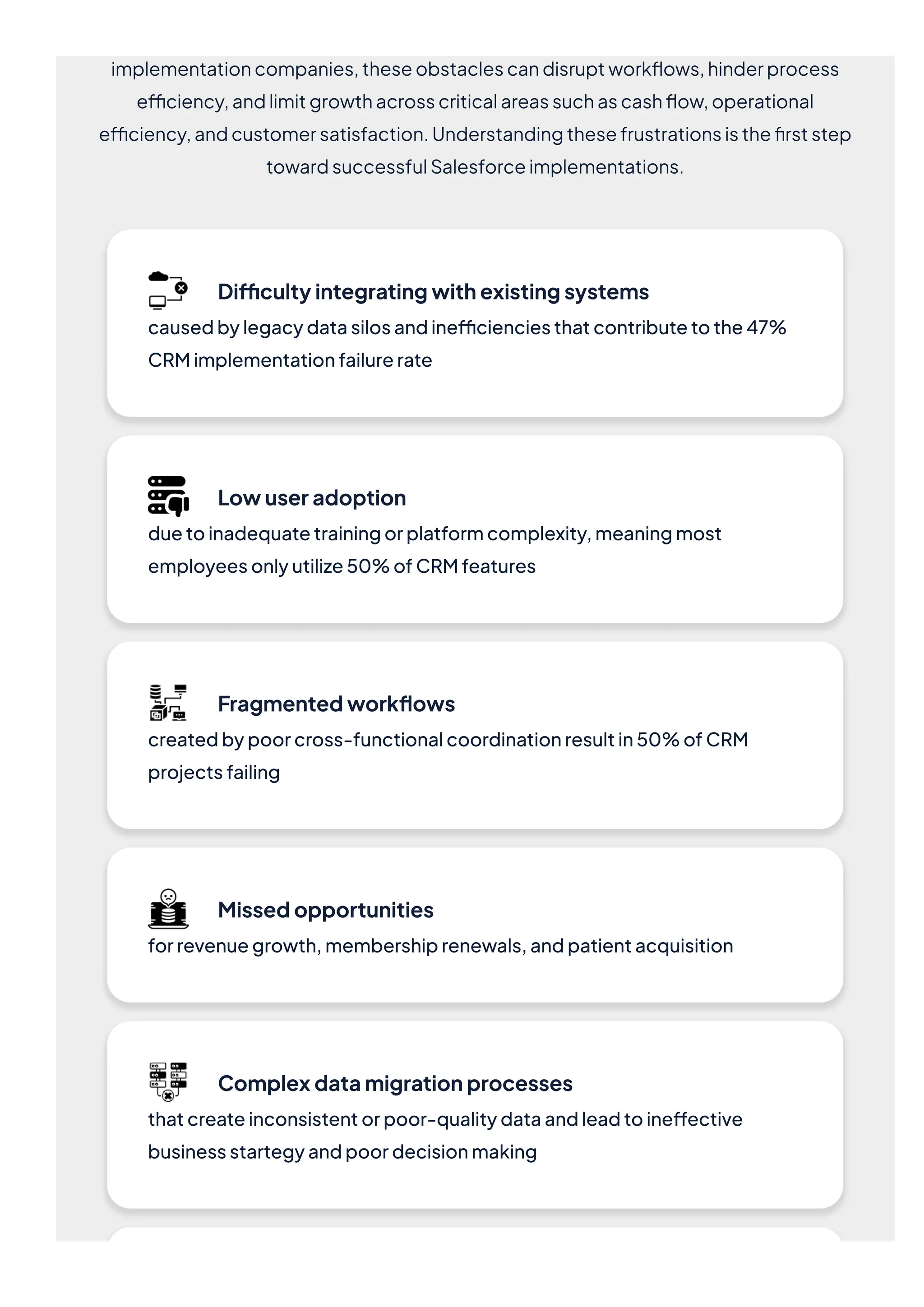 implementationcompanies,theseobstaclescandisruptworkflows,hinderprocess
efficiency,andlimitgrowthacrosscriticalareassuchascashflow,operational
efficiency,andcustomersatisfaction.Understandingthesefrustrationsisthefirststep
towardsuccessfulSalesforceimplementations.
Difficultyintegratingwithexistingsystems
causedbylegacydatasilosandinefficienciesthatcontributetothe47%
CRMimplementationfailurerate
Lowuseradoption
duetoinadequatetrainingorplatformcomplexity,meaningmost
employeesonlyutilize50%ofCRMfeatures
Fragmentedworkflows
createdbypoorcross-functionalcoordinationresultin50%ofCRM
projectsfailing
Missedopportunities
forrevenuegrowth,membershiprenewals,andpatientacquisition
Complexdatamigrationprocesses
thatcreateinconsistentorpoor-qualitydataandleadtoineffective
businessstartegyandpoordecisionmaking
 