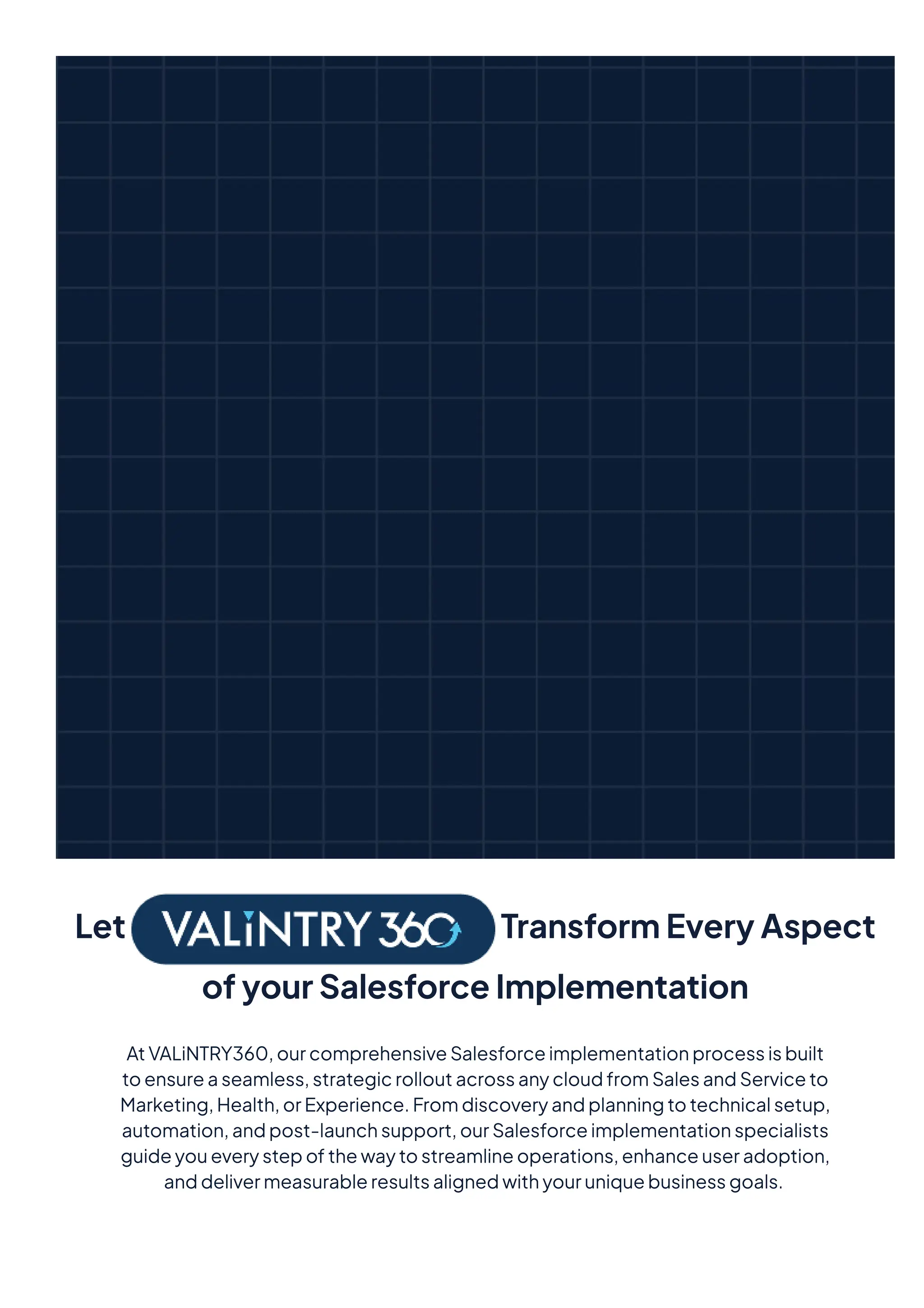 Let TransformEveryAspect
ofyourSalesforceImplementation
AtVALiNTRY360,ourcomprehensiveSalesforceimplementationprocessisbuilt
toensureaseamless,strategicrolloutacrossanycloudfromSalesandServiceto
Marketing,Health,orExperience.Fromdiscoveryandplanningtotechnicalsetup,
automation,andpost-launchsupport,ourSalesforceimplementationspecialists
guideyoueverystepofthewaytostreamlineoperations,enhanceuseradoption,
anddelivermeasurableresultsalignedwithyouruniquebusinessgoals.
 