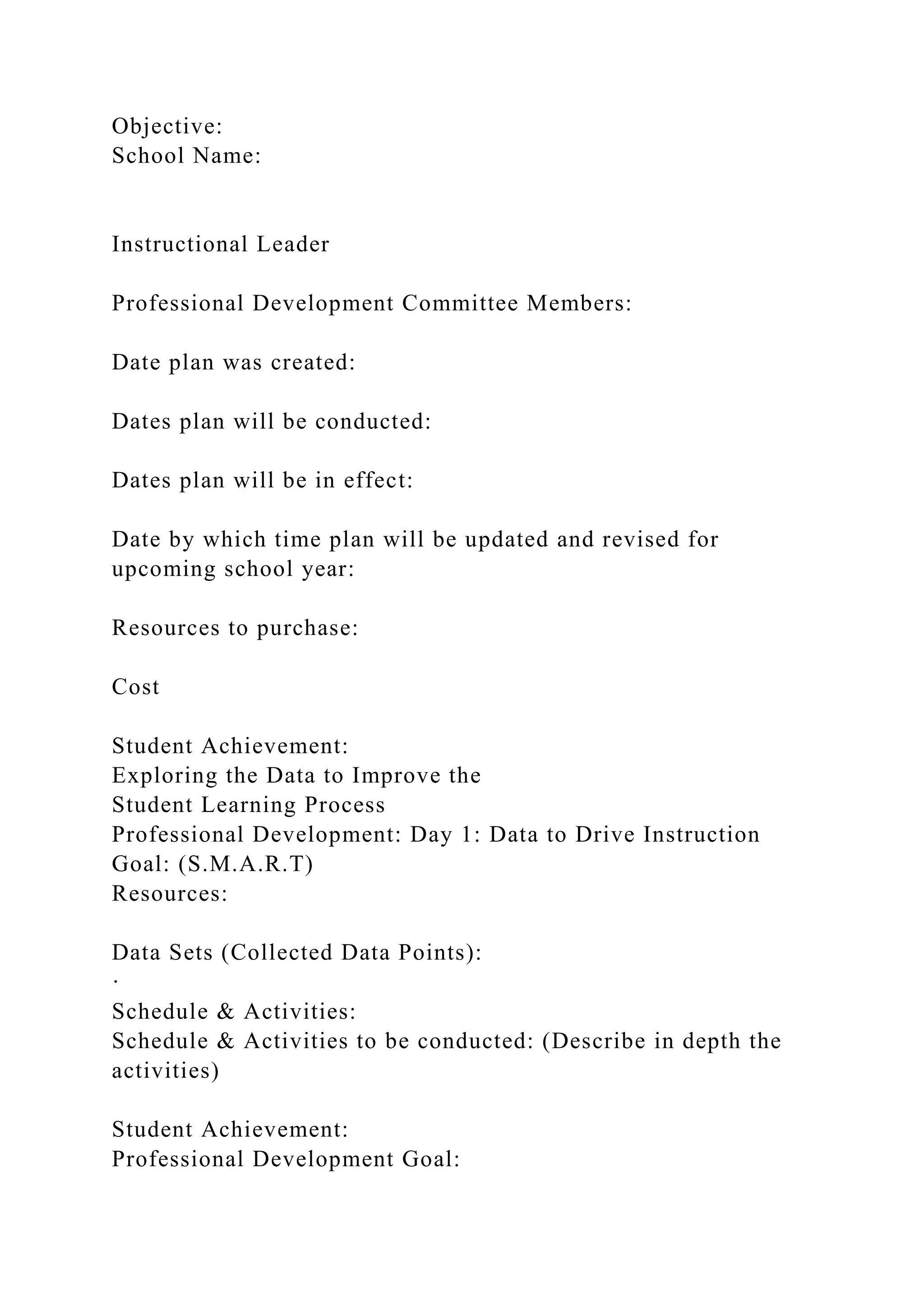 Objective:
School Name:
Instructional Leader
Professional Development Committee Members:
Date plan was created:
Dates plan will be conducted:
Dates plan will be in effect:
Date by which time plan will be updated and revised for
upcoming school year:
Resources to purchase:
Cost
Student Achievement:
Exploring the Data to Improve the
Student Learning Process
Professional Development: Day 1: Data to Drive Instruction
Goal: (S.M.A.R.T)
Resources:
Data Sets (Collected Data Points):
·
Schedule & Activities:
Schedule & Activities to be conducted: (Describe in depth the
activities)
Student Achievement:
Professional Development Goal:
 