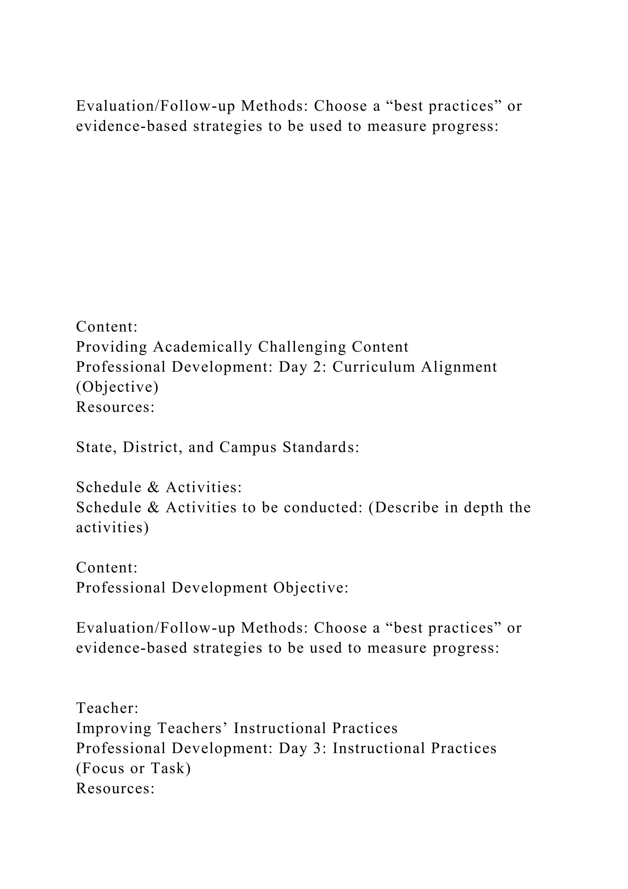 Evaluation/Follow-up Methods: Choose a “best practices” or
evidence-based strategies to be used to measure progress:
Content:
Providing Academically Challenging Content
Professional Development: Day 2: Curriculum Alignment
(Objective)
Resources:
State, District, and Campus Standards:
Schedule & Activities:
Schedule & Activities to be conducted: (Describe in depth the
activities)
Content:
Professional Development Objective:
Evaluation/Follow-up Methods: Choose a “best practices” or
evidence-based strategies to be used to measure progress:
Teacher:
Improving Teachers’ Instructional Practices
Professional Development: Day 3: Instructional Practices
(Focus or Task)
Resources:
 