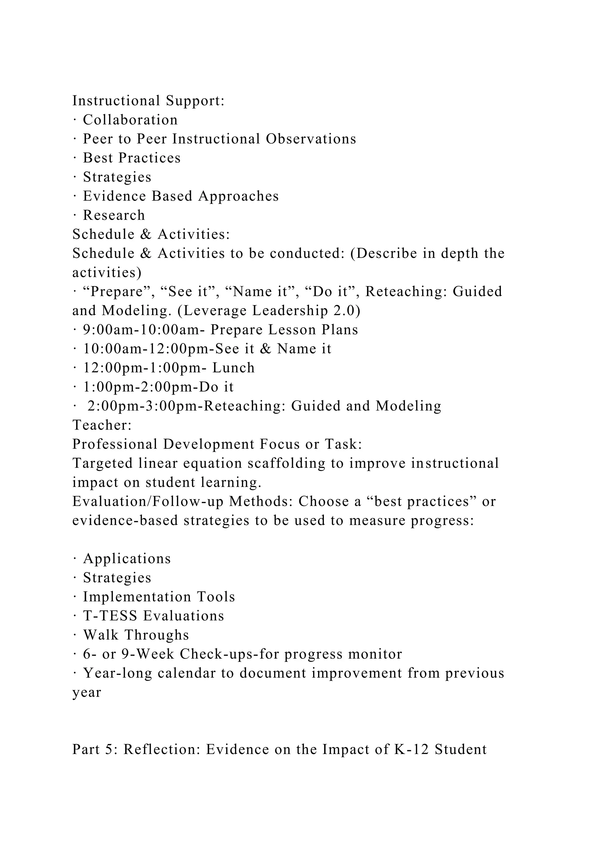Instructional Support:
· Collaboration
· Peer to Peer Instructional Observations
· Best Practices
· Strategies
· Evidence Based Approaches
· Research
Schedule & Activities:
Schedule & Activities to be conducted: (Describe in depth the
activities)
· “Prepare”, “See it”, “Name it”, “Do it”, Reteaching: Guided
and Modeling. (Leverage Leadership 2.0)
· 9:00am-10:00am- Prepare Lesson Plans
· 10:00am-12:00pm-See it & Name it
· 12:00pm-1:00pm- Lunch
· 1:00pm-2:00pm-Do it
· 2:00pm-3:00pm-Reteaching: Guided and Modeling
Teacher:
Professional Development Focus or Task:
Targeted linear equation scaffolding to improve instructional
impact on student learning.
Evaluation/Follow-up Methods: Choose a “best practices” or
evidence-based strategies to be used to measure progress:
· Applications
· Strategies
· Implementation Tools
· T-TESS Evaluations
· Walk Throughs
· 6- or 9-Week Check-ups-for progress monitor
· Year-long calendar to document improvement from previous
year
Part 5: Reflection: Evidence on the Impact of K-12 Student
 