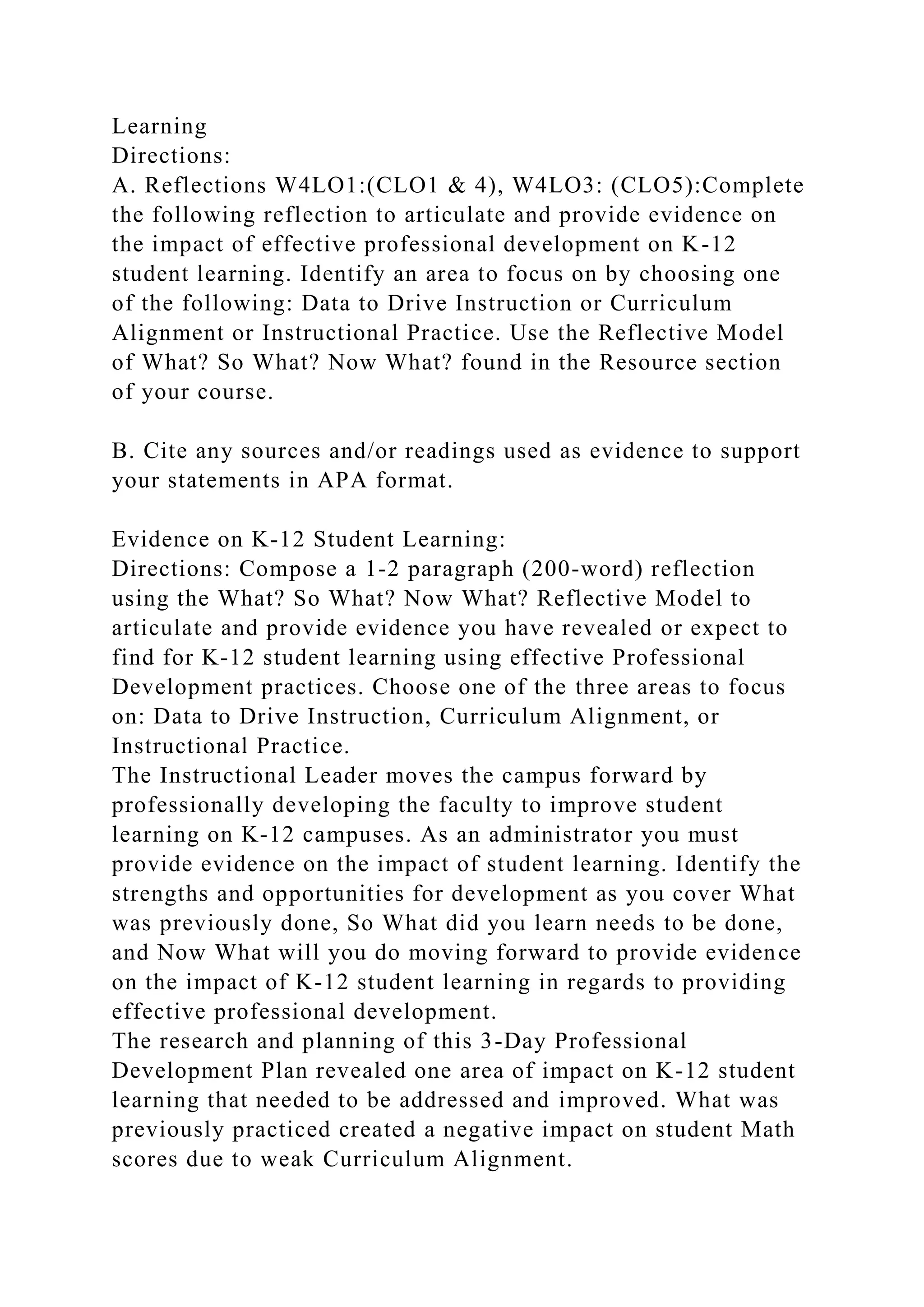 Learning
Directions:
A. Reflections W4LO1:(CLO1 & 4), W4LO3: (CLO5):Complete
the following reflection to articulate and provide evidence on
the impact of effective professional development on K-12
student learning. Identify an area to focus on by choosing one
of the following: Data to Drive Instruction or Curriculum
Alignment or Instructional Practice. Use the Reflective Model
of What? So What? Now What? found in the Resource section
of your course.
B. Cite any sources and/or readings used as evidence to support
your statements in APA format.
Evidence on K-12 Student Learning:
Directions: Compose a 1-2 paragraph (200-word) reflection
using the What? So What? Now What? Reflective Model to
articulate and provide evidence you have revealed or expect to
find for K-12 student learning using effective Professional
Development practices. Choose one of the three areas to focus
on: Data to Drive Instruction, Curriculum Alignment, or
Instructional Practice.
The Instructional Leader moves the campus forward by
professionally developing the faculty to improve student
learning on K-12 campuses. As an administrator you must
provide evidence on the impact of student learning. Identify the
strengths and opportunities for development as you cover What
was previously done, So What did you learn needs to be done,
and Now What will you do moving forward to provide evidence
on the impact of K-12 student learning in regards to providing
effective professional development.
The research and planning of this 3-Day Professional
Development Plan revealed one area of impact on K-12 student
learning that needed to be addressed and improved. What was
previously practiced created a negative impact on student Math
scores due to weak Curriculum Alignment.
 