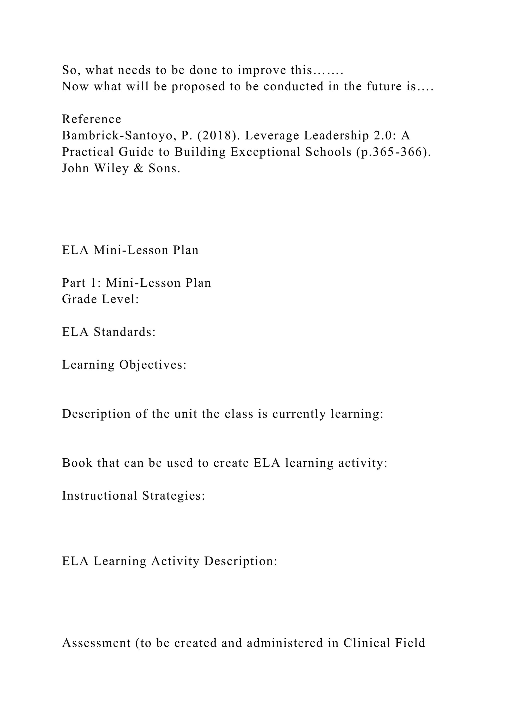 So, what needs to be done to improve this…….
Now what will be proposed to be conducted in the future is….
Reference
Bambrick-Santoyo, P. (2018). Leverage Leadership 2.0: A
Practical Guide to Building Exceptional Schools (p.365-366).
John Wiley & Sons.
ELA Mini-Lesson Plan
Part 1: Mini-Lesson Plan
Grade Level:
ELA Standards:
Learning Objectives:
Description of the unit the class is currently learning:
Book that can be used to create ELA learning activity:
Instructional Strategies:
ELA Learning Activity Description:
Assessment (to be created and administered in Clinical Field
 