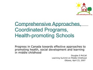 Comprehensive Approaches, Coordinated Programs, Health-promoting Schools  Progress in Canada towards effective approaches to promoting health, social development and learning in middle childhood  Douglas S McCall Learning Summit on Middle Childhood Ottawa, April 23, 2007  